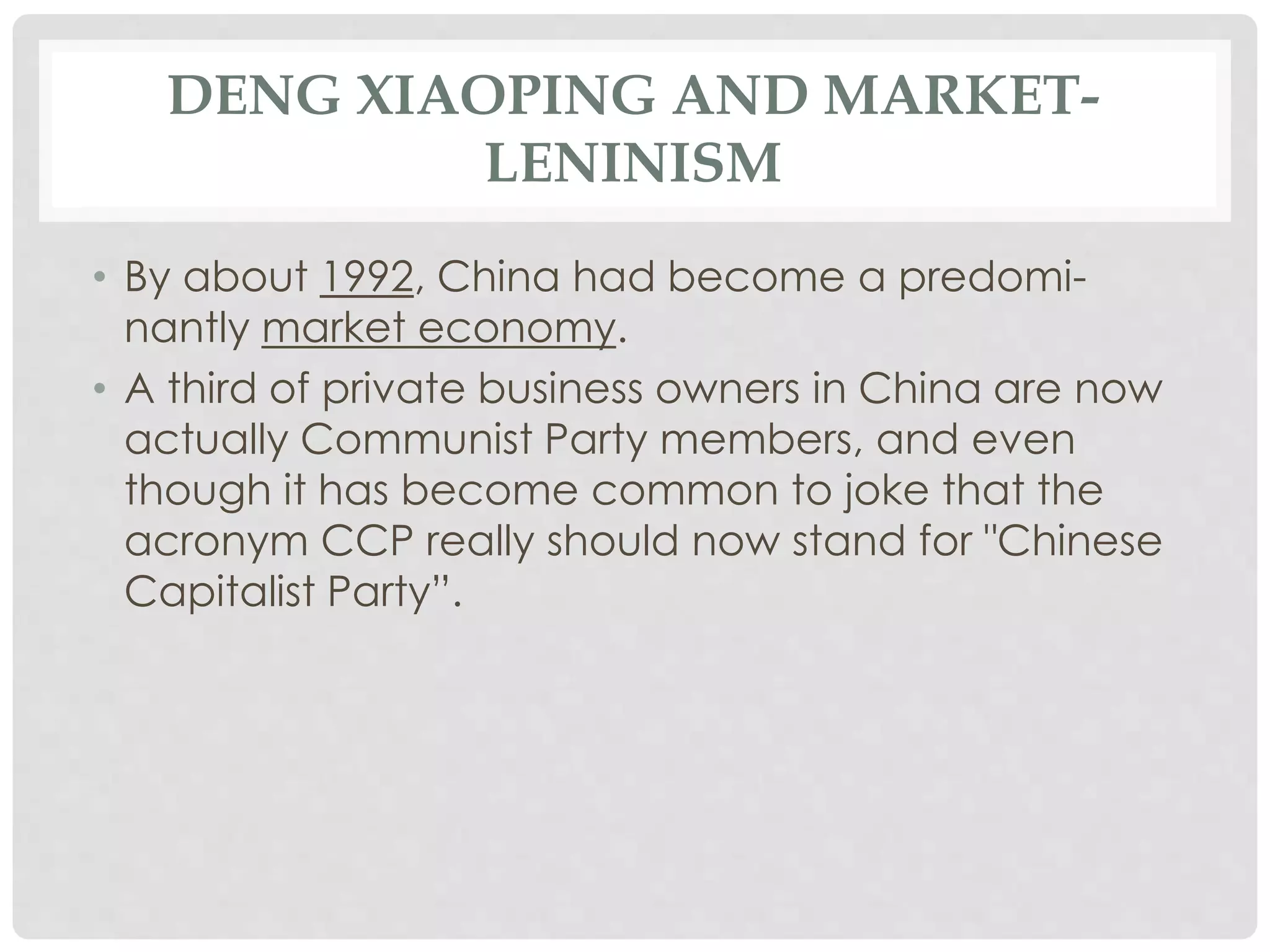 DENG XIAOPING AND MARKET-
LENINISM
• By about 1992, China had become a predomi-
nantly market economy.
• A third of private business owners in China are now
actually Communist Party members, and even
though it has become common to joke that the
acronym CCP really should now stand for "Chinese
Capitalist Party”.
 