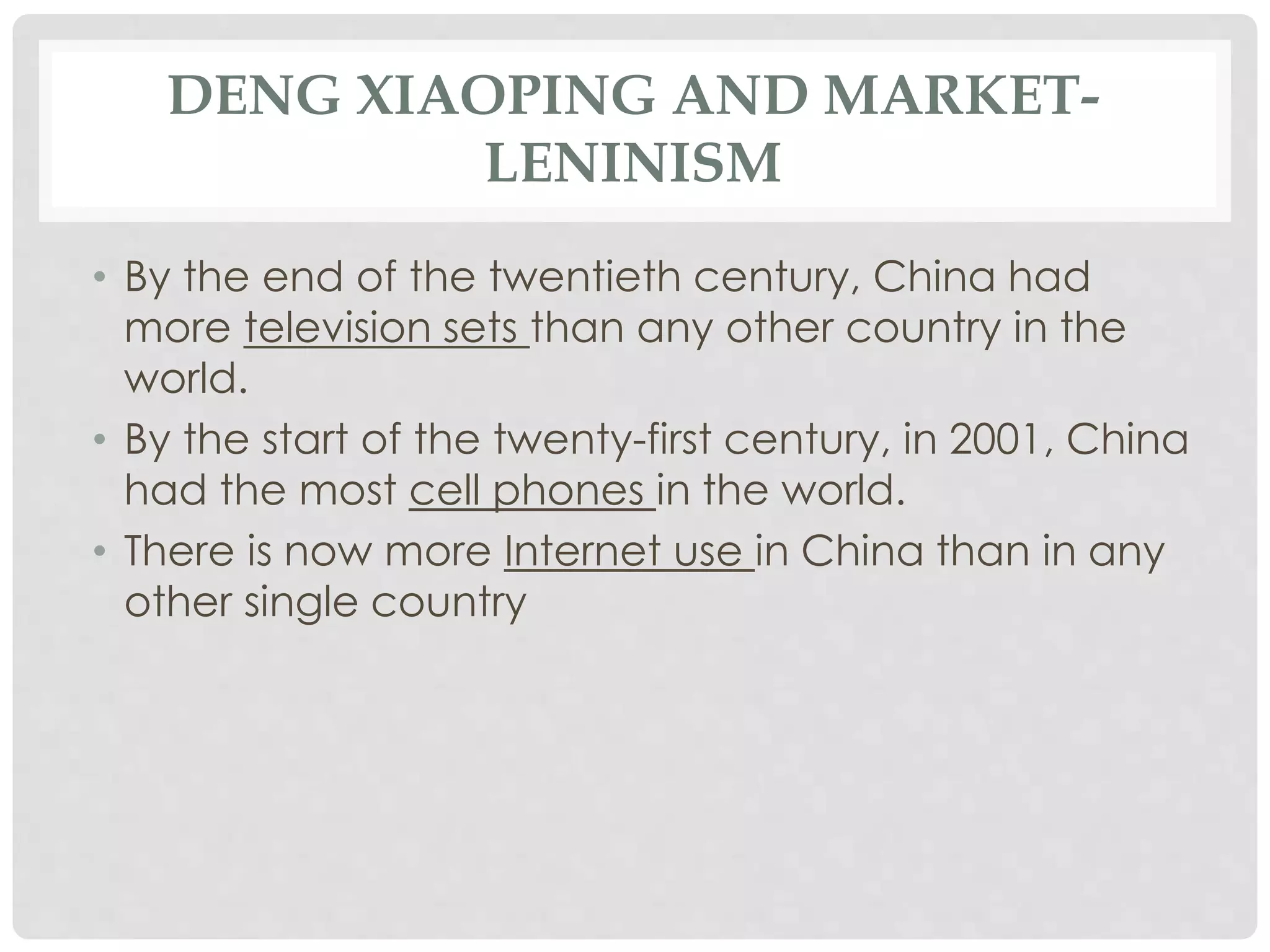 DENG XIAOPING AND MARKET-
LENINISM
• By the end of the twentieth century, China had
more television sets than any other country in the
world.
• By the start of the twenty-first century, in 2001, China
had the most cell phones in the world.
• There is now more Internet use in China than in any
other single country
 