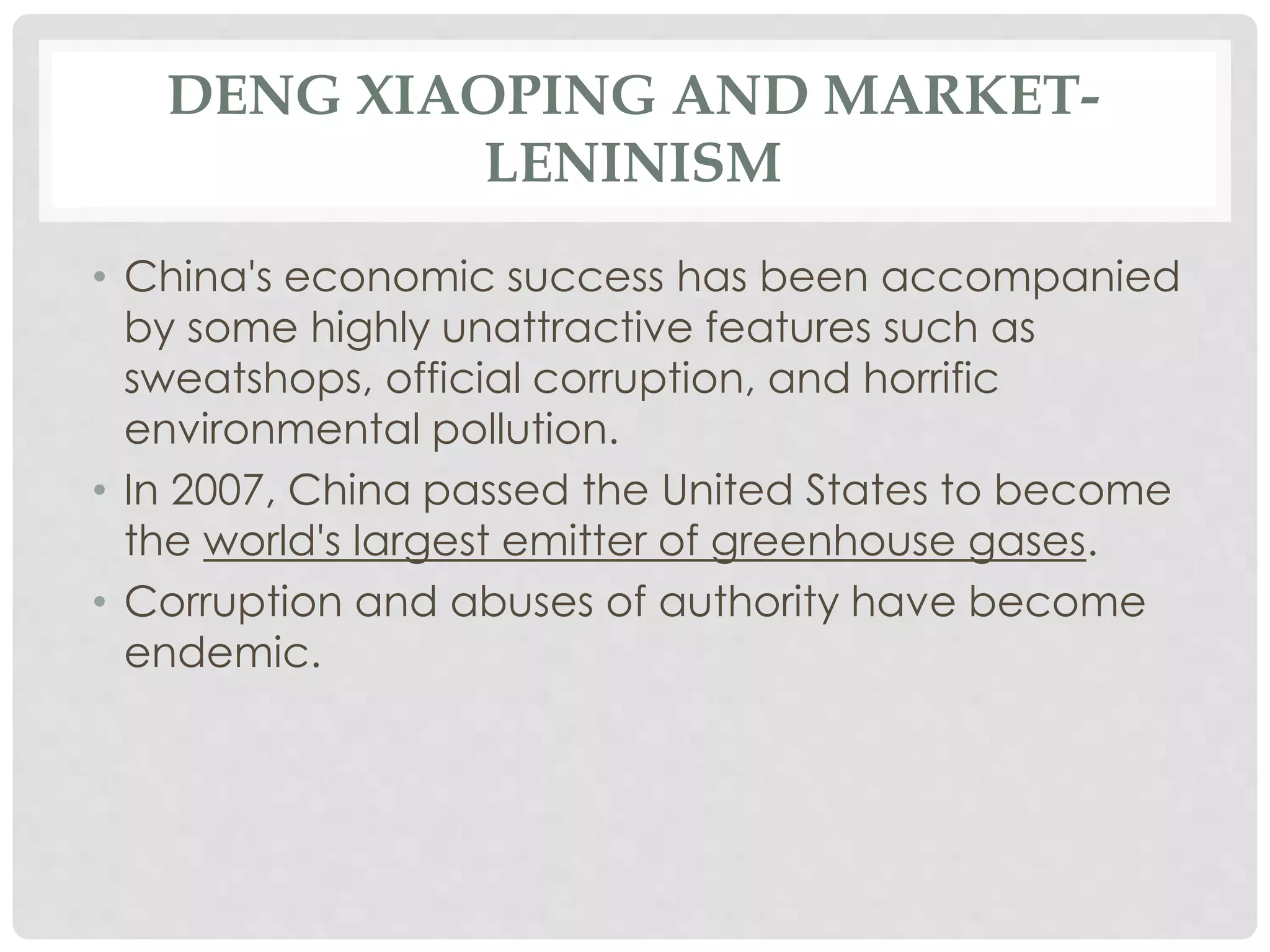 DENG XIAOPING AND MARKET-
LENINISM
• China's economic success has been accompanied
by some highly unattractive features such as
sweatshops, official corruption, and horrific
environmental pollution.
• In 2007, China passed the United States to become
the world's largest emitter of greenhouse gases.
• Corruption and abuses of authority have become
endemic.
 