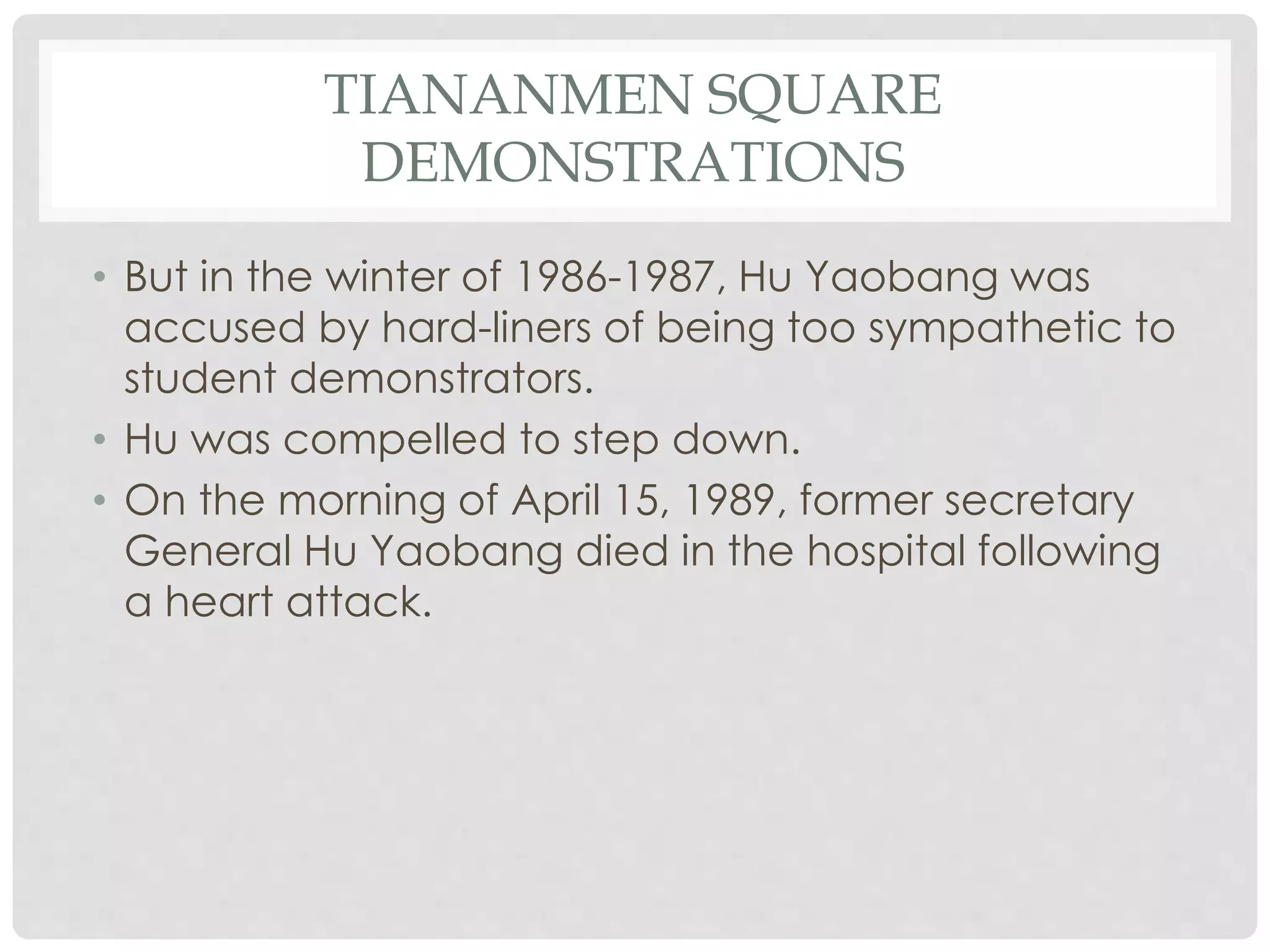 TIANANMEN SQUARE
DEMONSTRATIONS
• But in the winter of 1986-1987, Hu Yaobang was
accused by hard-liners of being too sympathetic to
student demonstrators.
• Hu was compelled to step down.
• On the morning of April 15, 1989, former secretary
General Hu Yaobang died in the hospital following
a heart attack.
 