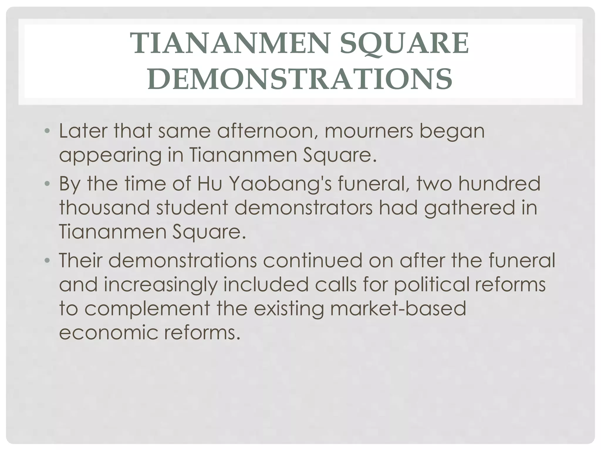 TIANANMEN SQUARE
DEMONSTRATIONS
• Later that same afternoon, mourners began
appearing in Tiananmen Square.
• By the time of Hu Yaobang's funeral, two hundred
thousand student demonstrators had gathered in
Tiananmen Square.
• Their demonstrations continued on after the funeral
and increasingly included calls for political reforms
to complement the existing market-based
economic reforms.
 