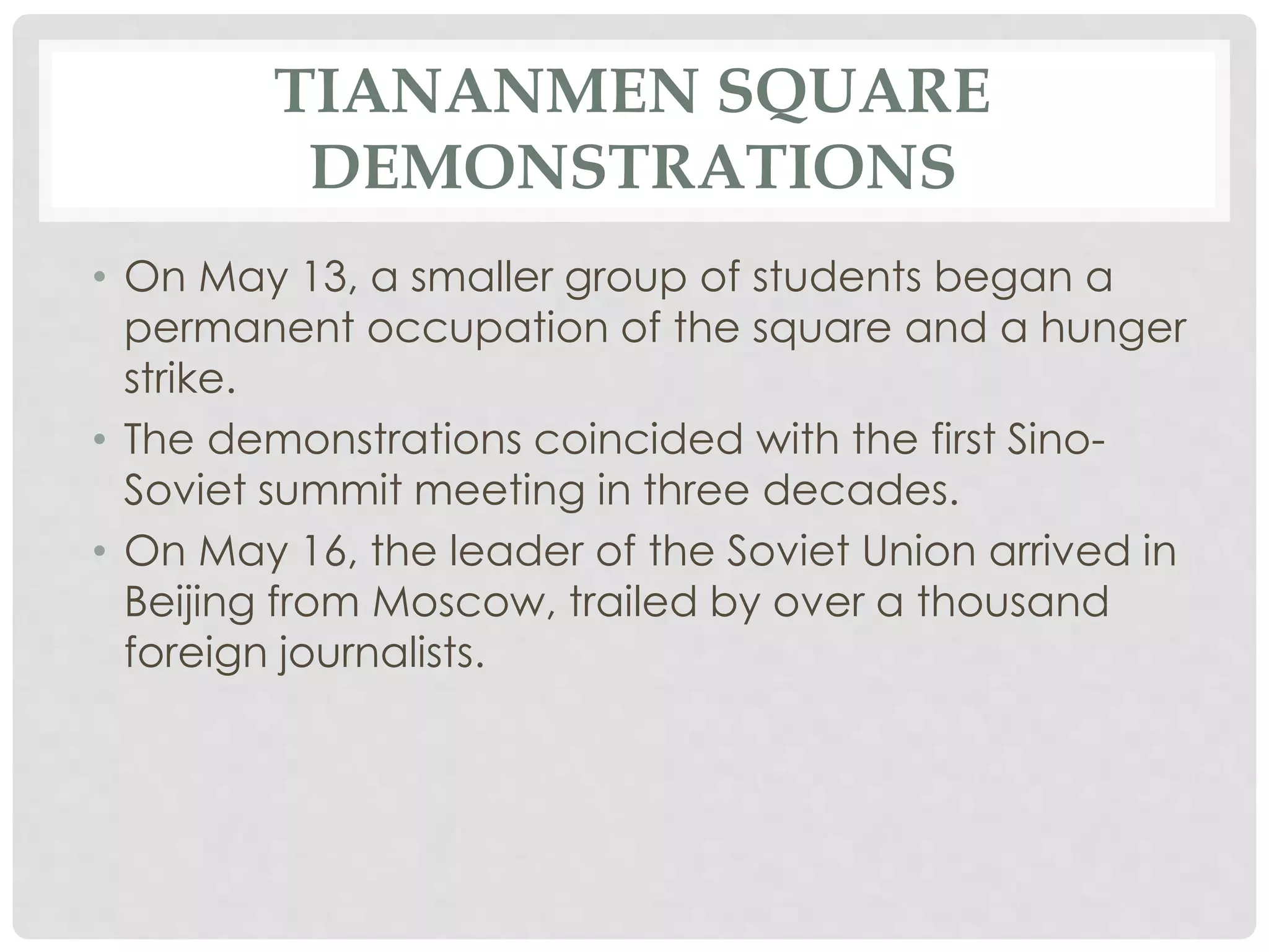 TIANANMEN SQUARE
DEMONSTRATIONS
• On May 13, a smaller group of students began a
permanent occupation of the square and a hunger
strike.
• The demonstrations coincided with the first Sino-
Soviet summit meeting in three decades.
• On May 16, the leader of the Soviet Union arrived in
Beijing from Moscow, trailed by over a thousand
foreign journalists.
 