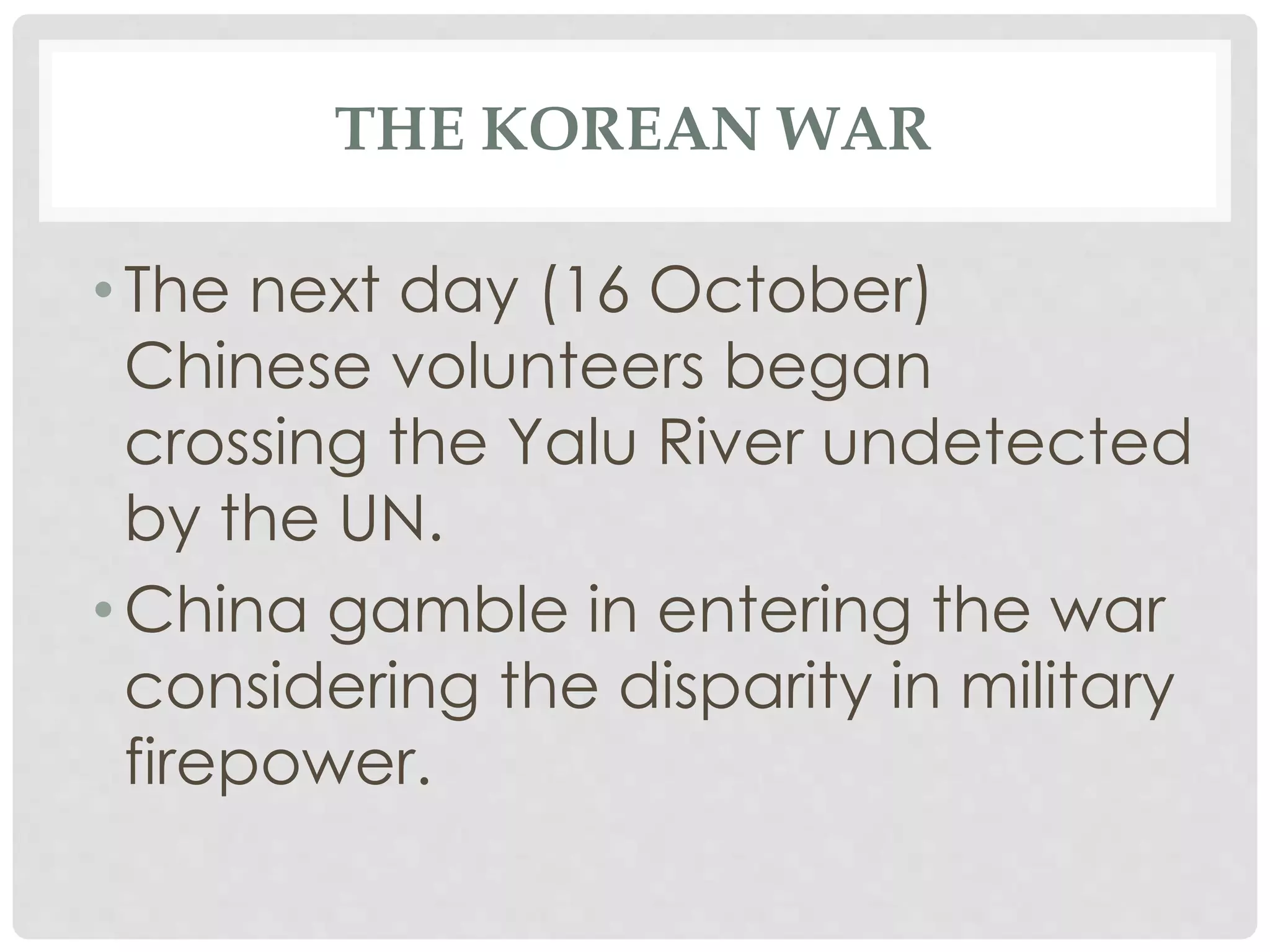 THE KOREAN WAR
• The next day (16 October)
Chinese volunteers began
crossing the Yalu River undetected
by the UN.
• China gamble in entering the war
considering the disparity in military
firepower.
 