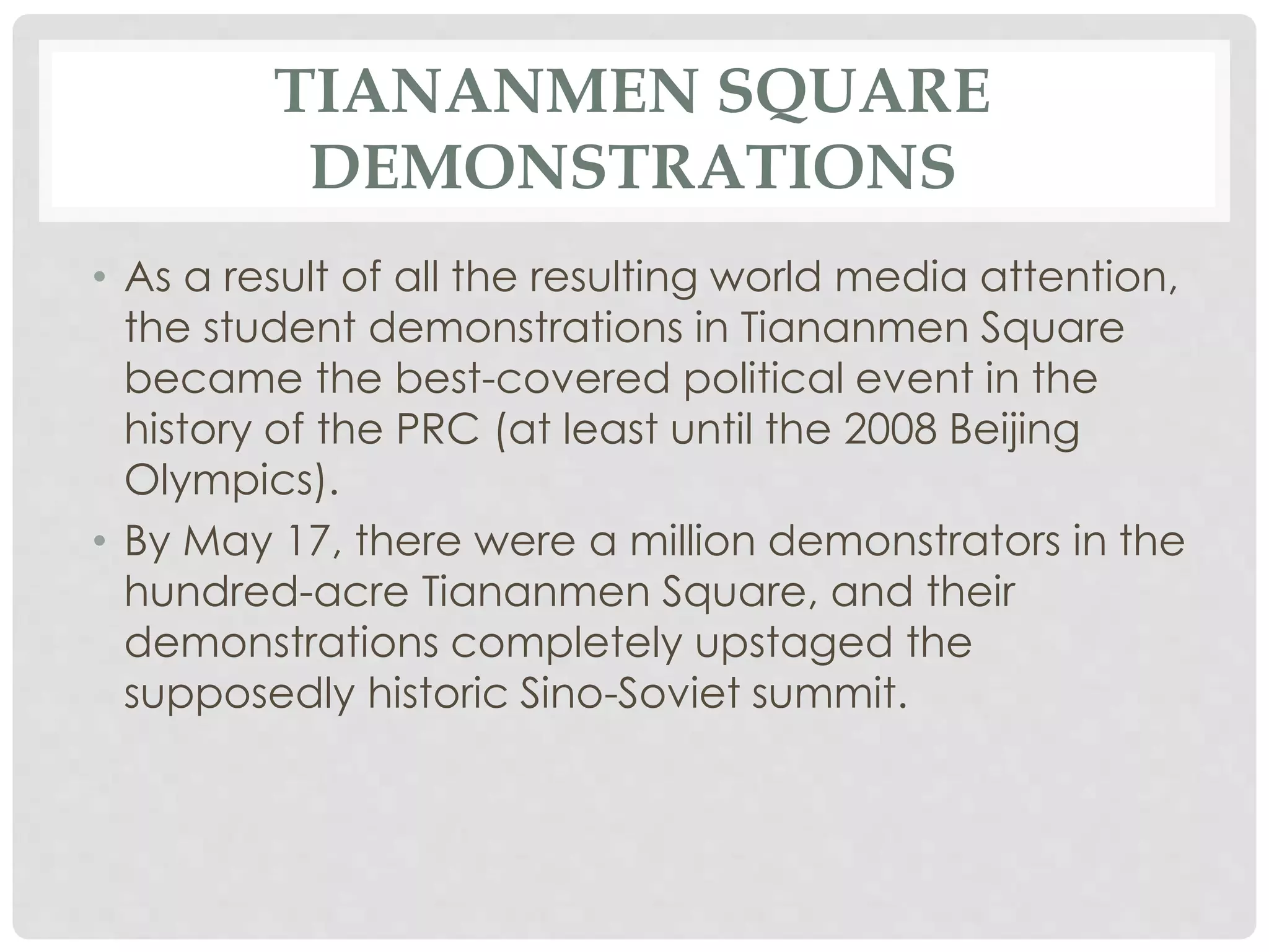 TIANANMEN SQUARE
DEMONSTRATIONS
• As a result of all the resulting world media attention,
the student demonstrations in Tiananmen Square
became the best-covered political event in the
history of the PRC (at least until the 2008 Beijing
Olympics).
• By May 17, there were a million demonstrators in the
hundred-acre Tiananmen Square, and their
demonstrations completely upstaged the
supposedly historic Sino-Soviet summit.
 