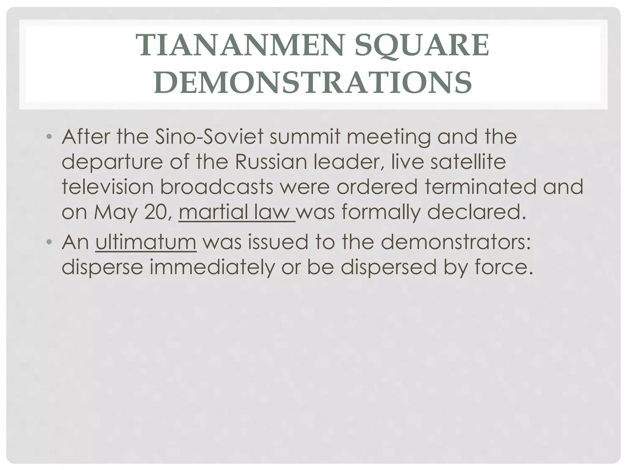 TIANANMEN SQUARE
DEMONSTRATIONS
• After the Sino-Soviet summit meeting and the
departure of the Russian leader, live satellite
television broadcasts were ordered terminated and
on May 20, martial law was formally declared.
• An ultimatum was issued to the demonstrators:
disperse immediately or be dispersed by force.
 