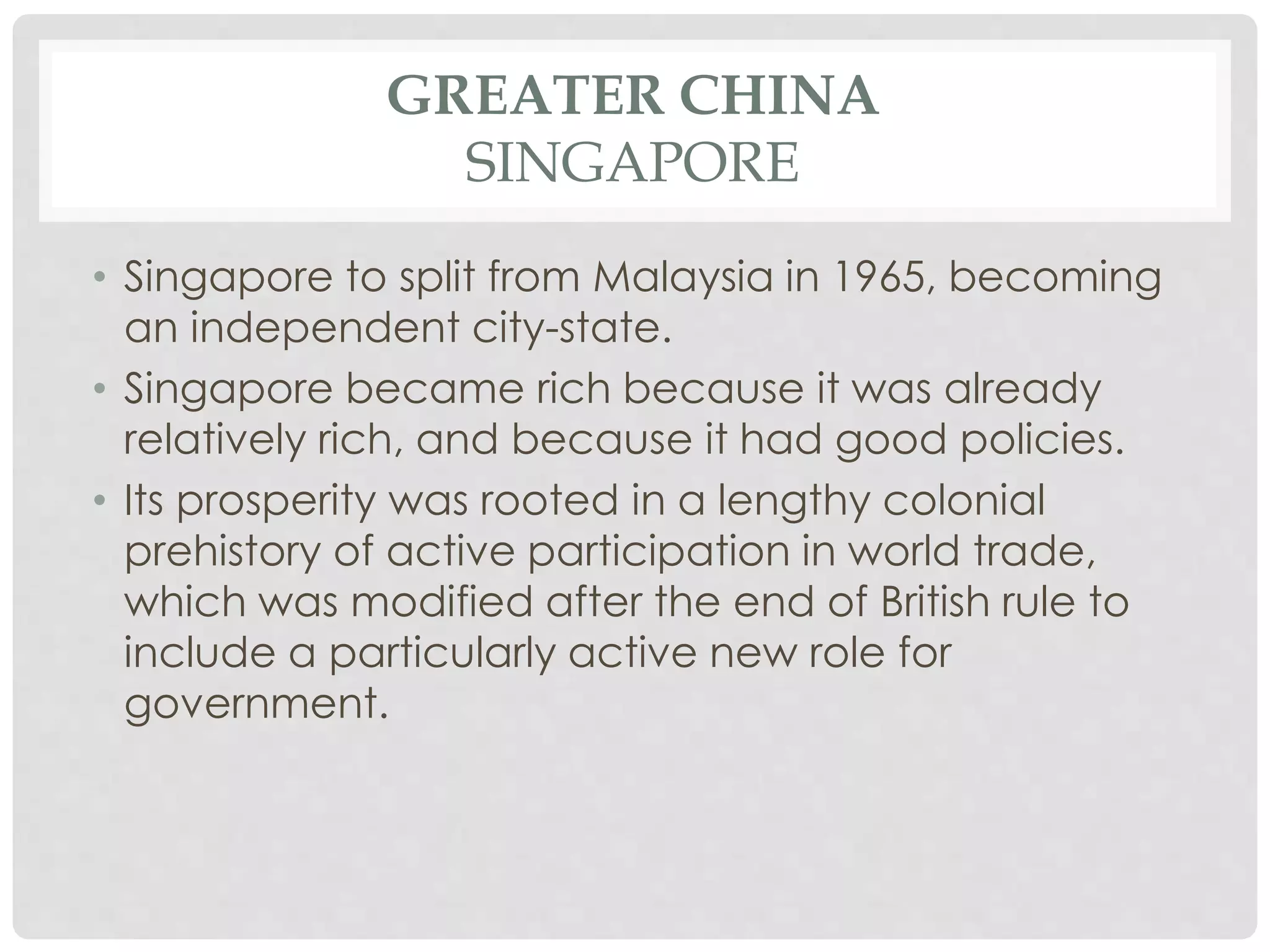 GREATER CHINA
SINGAPORE
• Singapore to split from Malaysia in 1965, becoming
an independent city-state.
• Singapore became rich because it was already
relatively rich, and because it had good policies.
• Its prosperity was rooted in a lengthy colonial
prehistory of active participation in world trade,
which was modified after the end of British rule to
include a particularly active new role for
government.
 