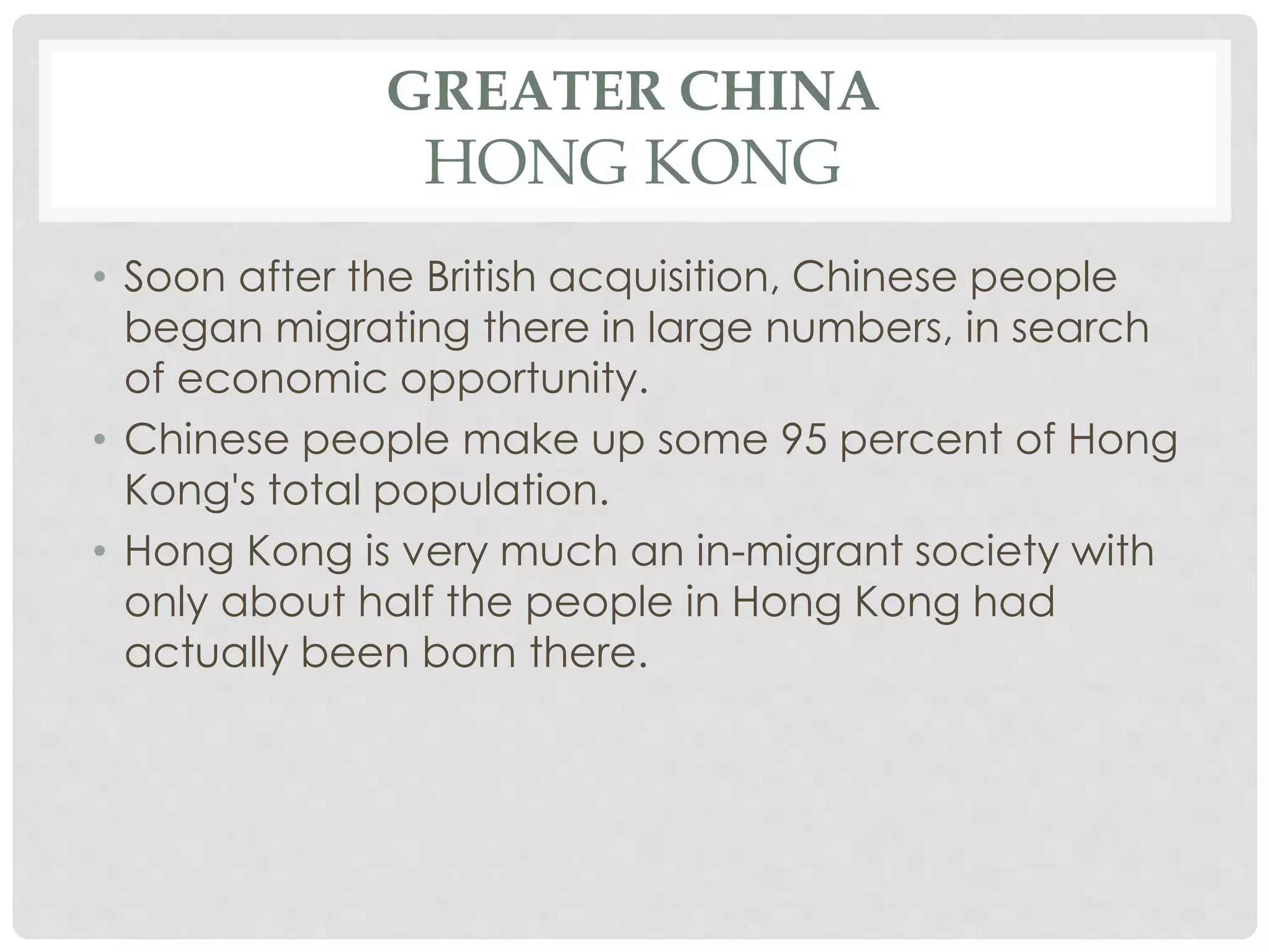 GREATER CHINA
HONG KONG
• Soon after the British acquisition, Chinese people
began migrating there in large numbers, in search
of economic opportunity.
• Chinese people make up some 95 percent of Hong
Kong's total population.
• Hong Kong is very much an in-migrant society with
only about half the people in Hong Kong had
actually been born there.
 