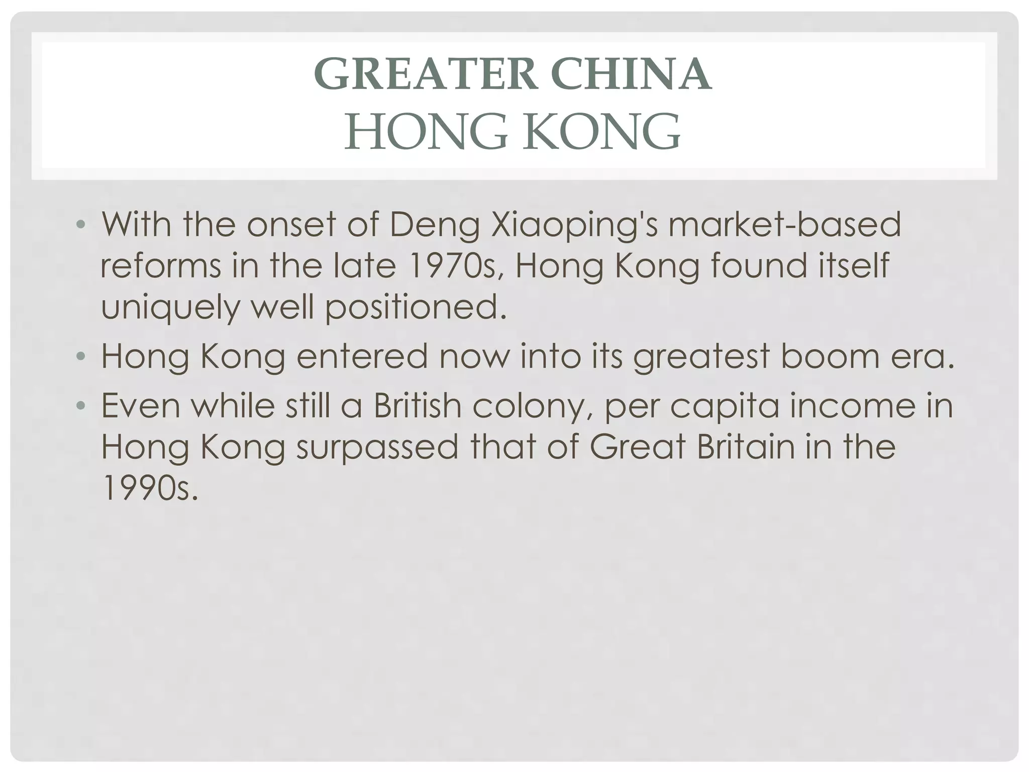 GREATER CHINA
HONG KONG
• With the onset of Deng Xiaoping's market-based
reforms in the late 1970s, Hong Kong found itself
uniquely well positioned.
• Hong Kong entered now into its greatest boom era.
• Even while still a British colony, per capita income in
Hong Kong surpassed that of Great Britain in the
1990s.
 