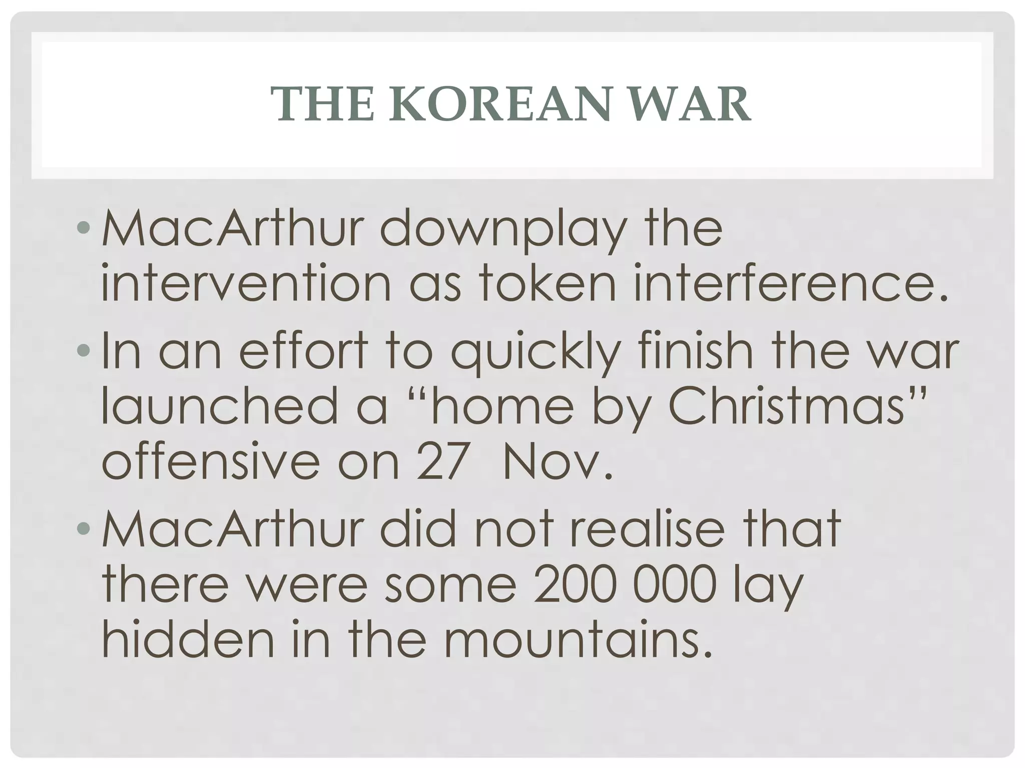 THE KOREAN WAR
• MacArthur downplay the
intervention as token interference.
• In an effort to quickly finish the war
launched a “home by Christmas”
offensive on 27 Nov.
• MacArthur did not realise that
there were some 200 000 lay
hidden in the mountains.
 