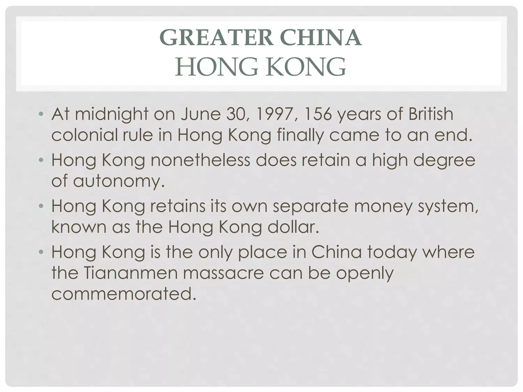 GREATER CHINA
HONG KONG
• At midnight on June 30, 1997, 156 years of British
colonial rule in Hong Kong finally came to an end.
• Hong Kong nonetheless does retain a high degree
of autonomy.
• Hong Kong retains its own separate money system,
known as the Hong Kong dollar.
• Hong Kong is the only place in China today where
the Tiananmen massacre can be openly
commemorated.
 