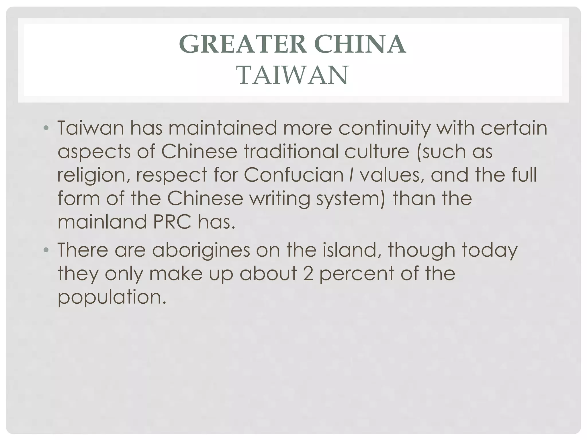 GREATER CHINA
TAIWAN
• Taiwan has maintained more continuity with certain
aspects of Chinese traditional culture (such as
religion, respect for Confucian I values, and the full
form of the Chinese writing system) than the
mainland PRC has.
• There are aborigines on the island, though today
they only make up about 2 percent of the
population.
 