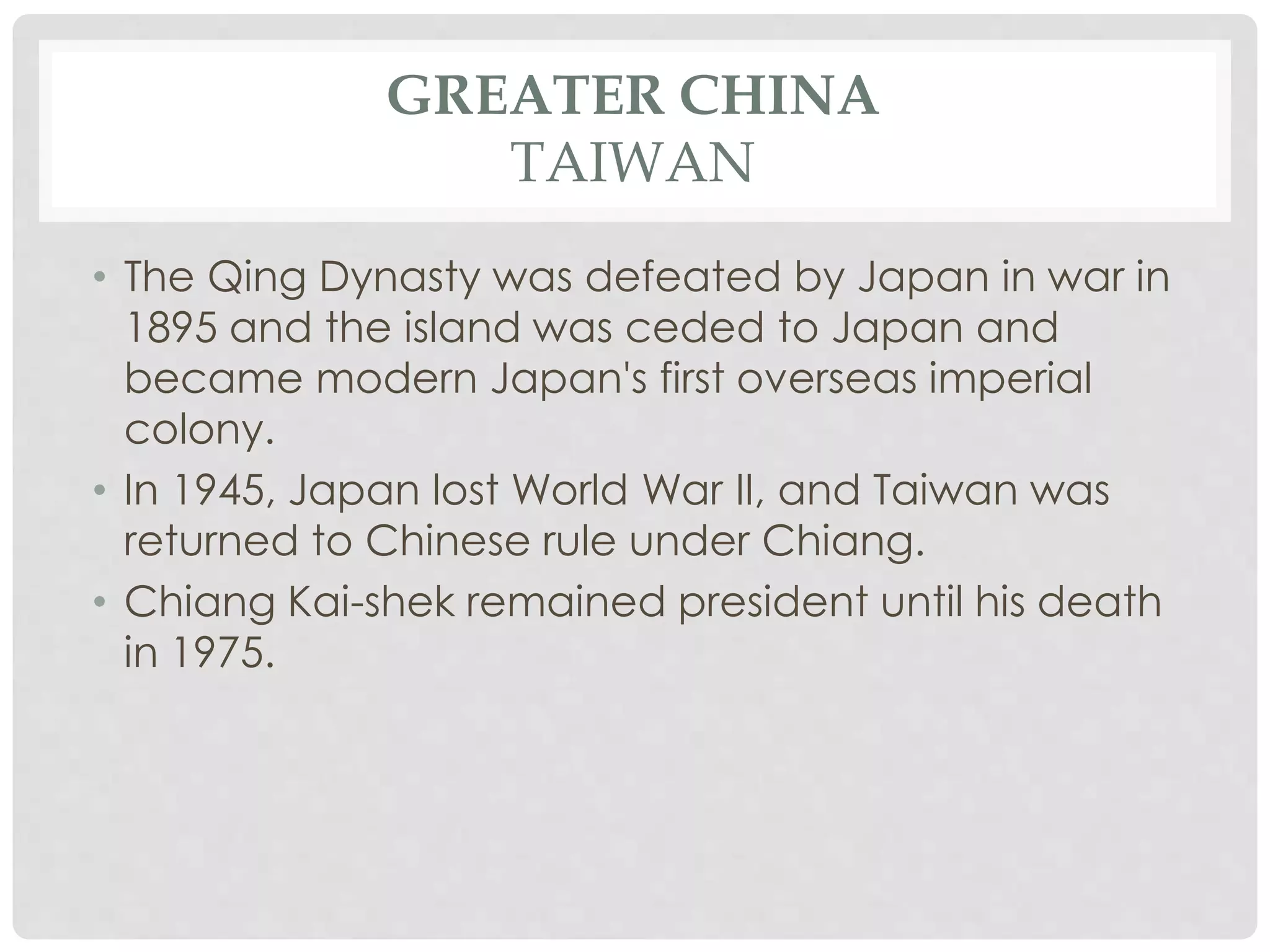 GREATER CHINA
TAIWAN
• The Qing Dynasty was defeated by Japan in war in
1895 and the island was ceded to Japan and
became modern Japan's first overseas imperial
colony.
• In 1945, Japan lost World War II, and Taiwan was
returned to Chinese rule under Chiang.
• Chiang Kai-shek remained president until his death
in 1975.
 