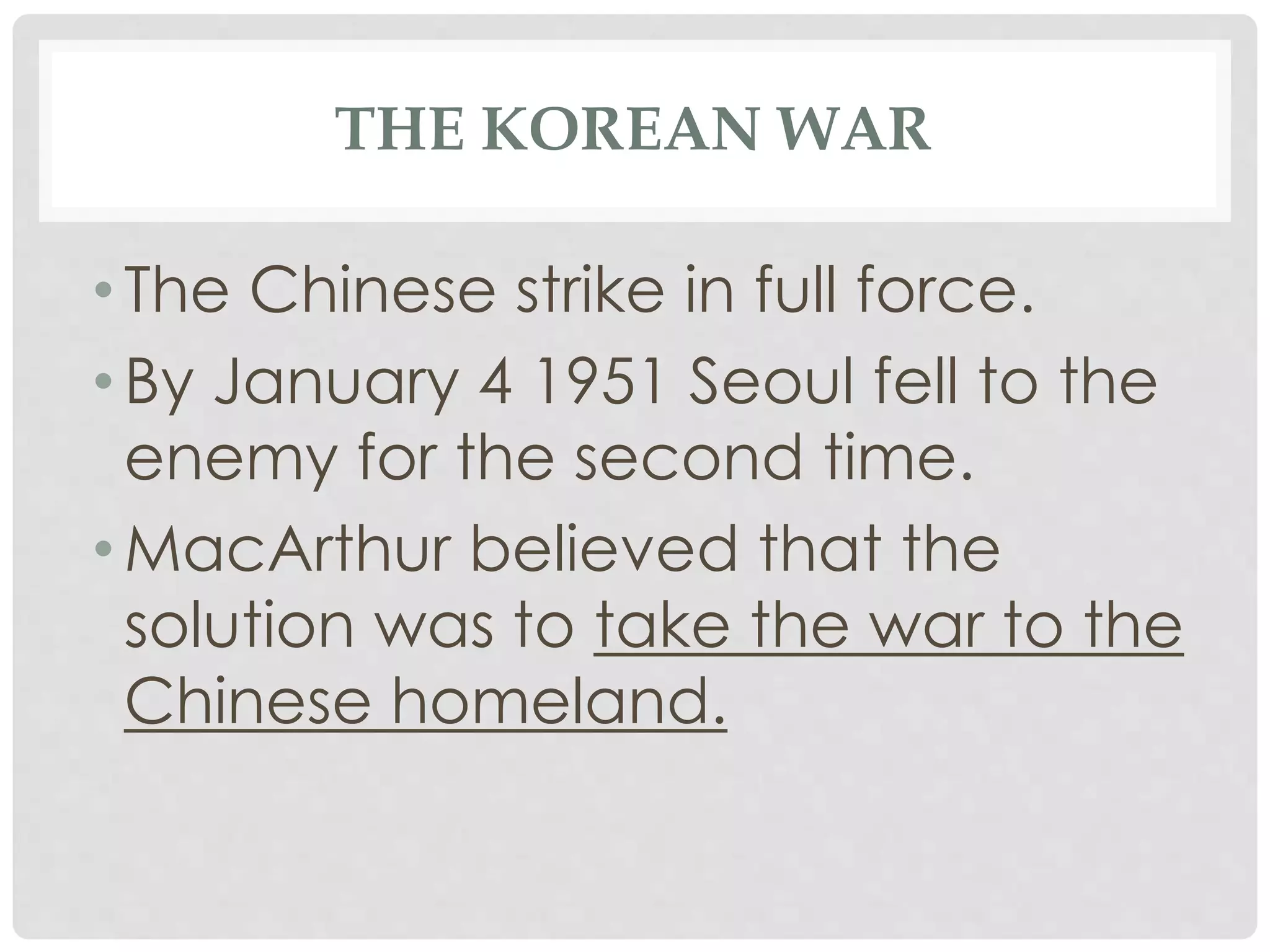 THE KOREAN WAR
• The Chinese strike in full force.
• By January 4 1951 Seoul fell to the
enemy for the second time.
• MacArthur believed that the
solution was to take the war to the
Chinese homeland.
 