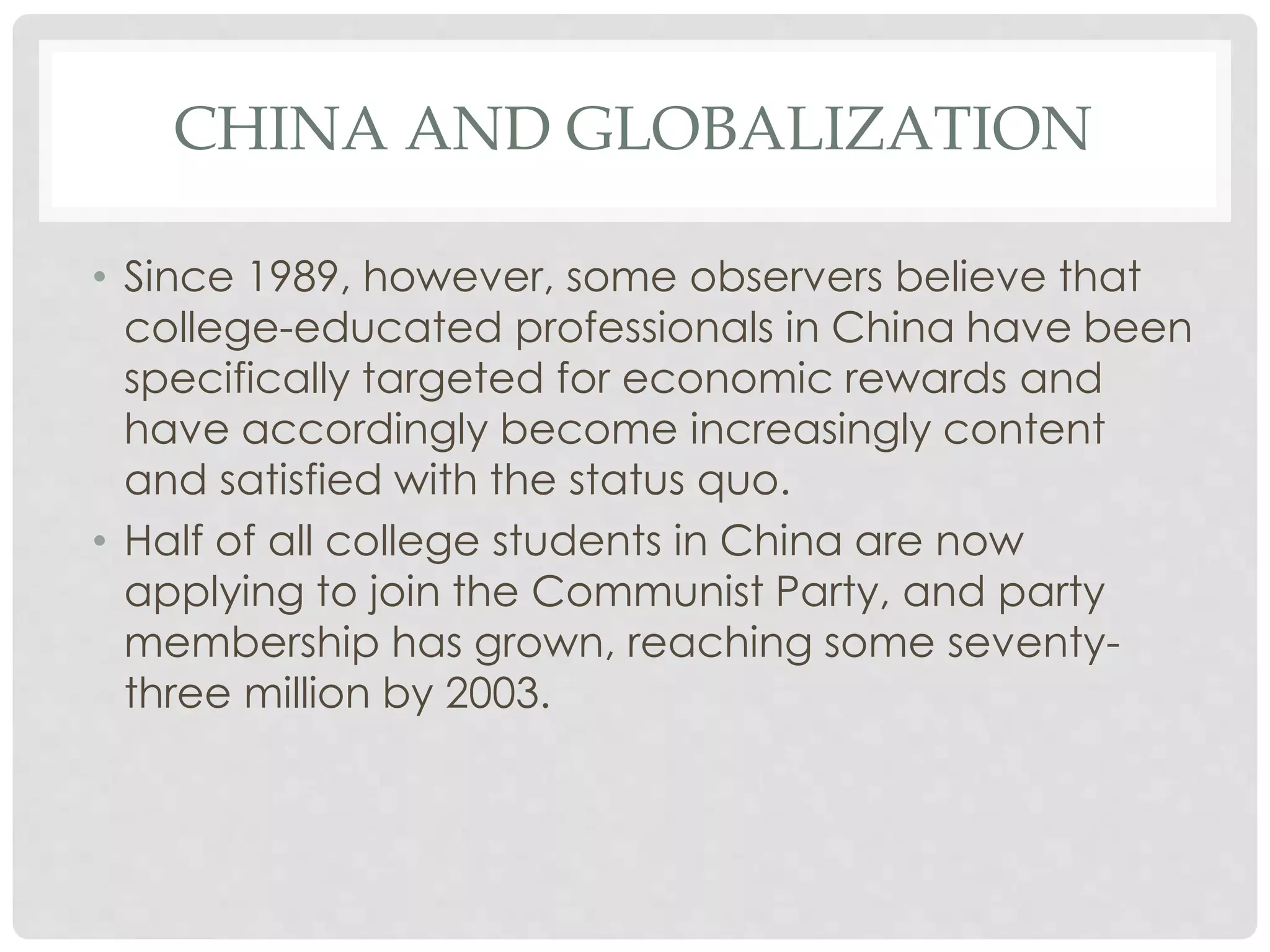 CHINA AND GLOBALIZATION
• Since 1989, however, some observers believe that
college-educated professionals in China have been
specifically targeted for economic rewards and
have accordingly become increasingly content
and satisfied with the status quo.
• Half of all college students in China are now
applying to join the Communist Party, and party
membership has grown, reaching some seventy-
three million by 2003.
 