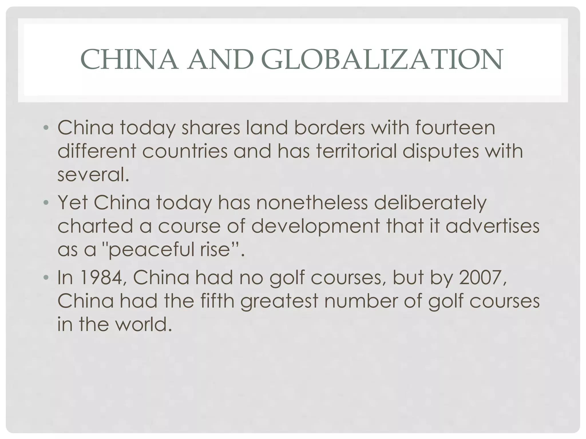 CHINA AND GLOBALIZATION
• China today shares land borders with fourteen
different countries and has territorial disputes with
several.
• Yet China today has nonetheless deliberately
charted a course of development that it advertises
as a "peaceful rise”.
• In 1984, China had no golf courses, but by 2007,
China had the fifth greatest number of golf courses
in the world.
 