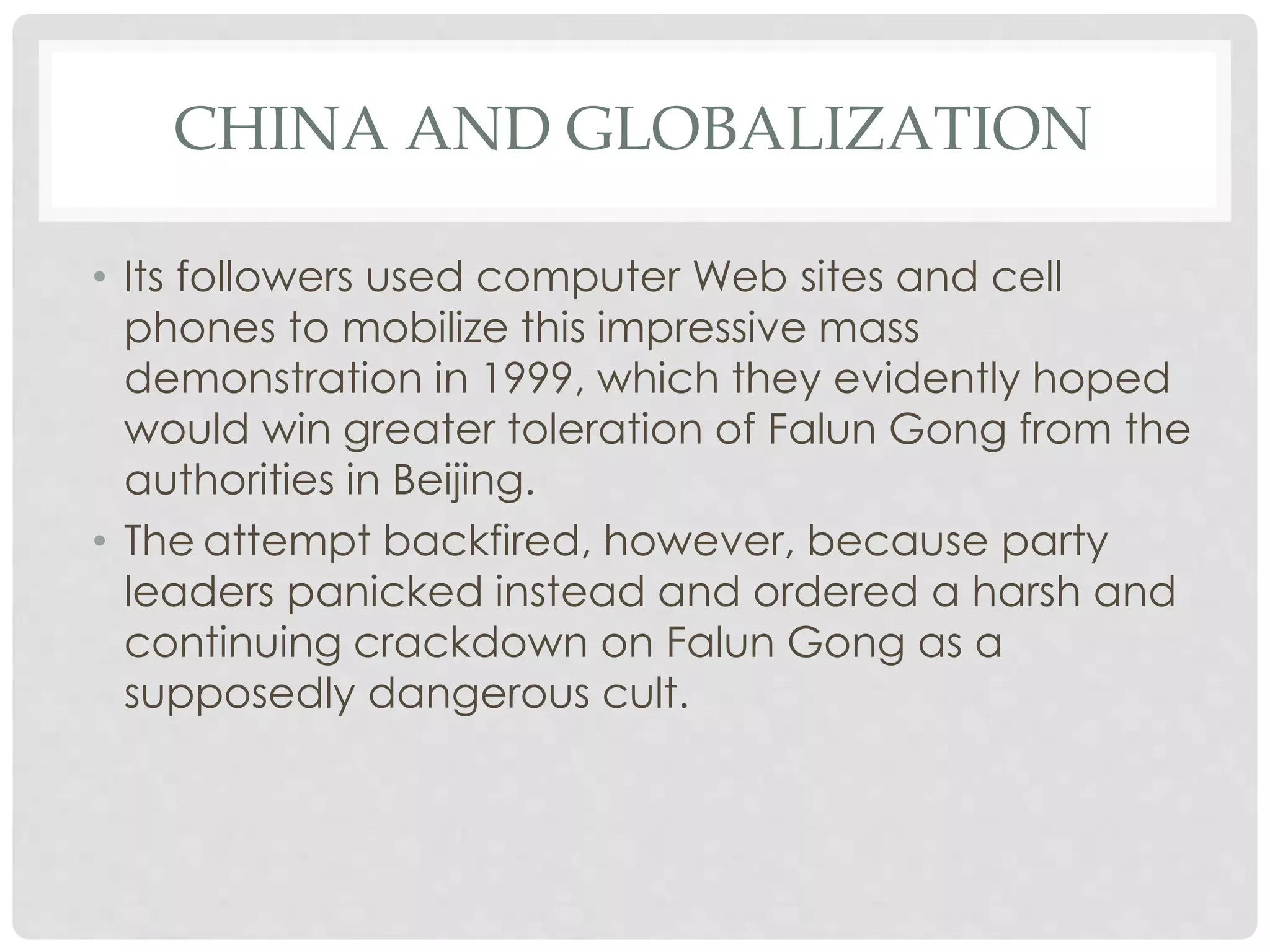 CHINA AND GLOBALIZATION
• Its followers used computer Web sites and cell
phones to mobilize this impressive mass
demonstration in 1999, which they evidently hoped
would win greater toleration of Falun Gong from the
authorities in Beijing.
• The attempt backfired, however, because party
leaders panicked instead and ordered a harsh and
continuing crackdown on Falun Gong as a
supposedly dangerous cult.
 