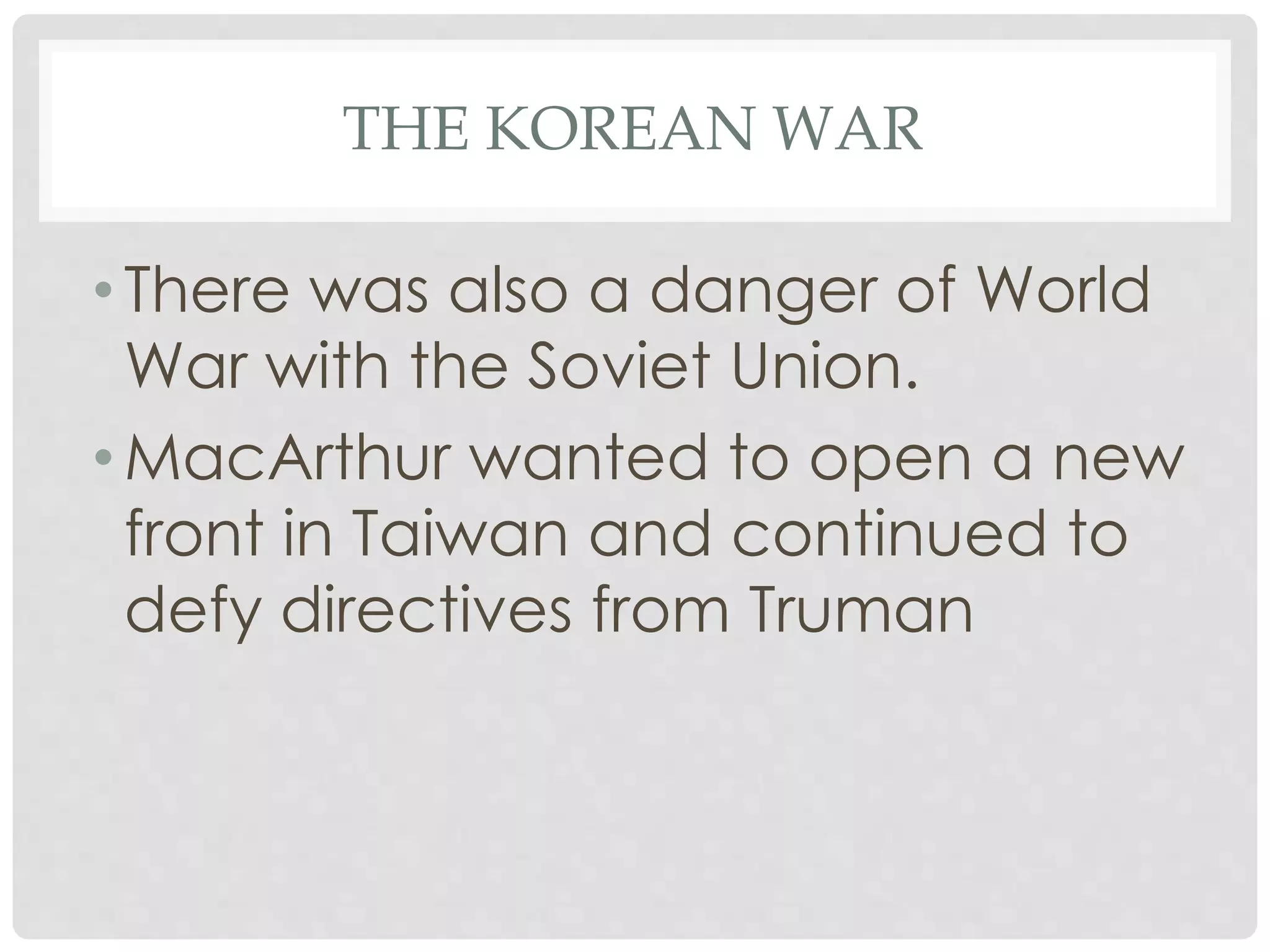 THE KOREAN WAR
• There was also a danger of World
War with the Soviet Union.
• MacArthur wanted to open a new
front in Taiwan and continued to
defy directives from Truman
 