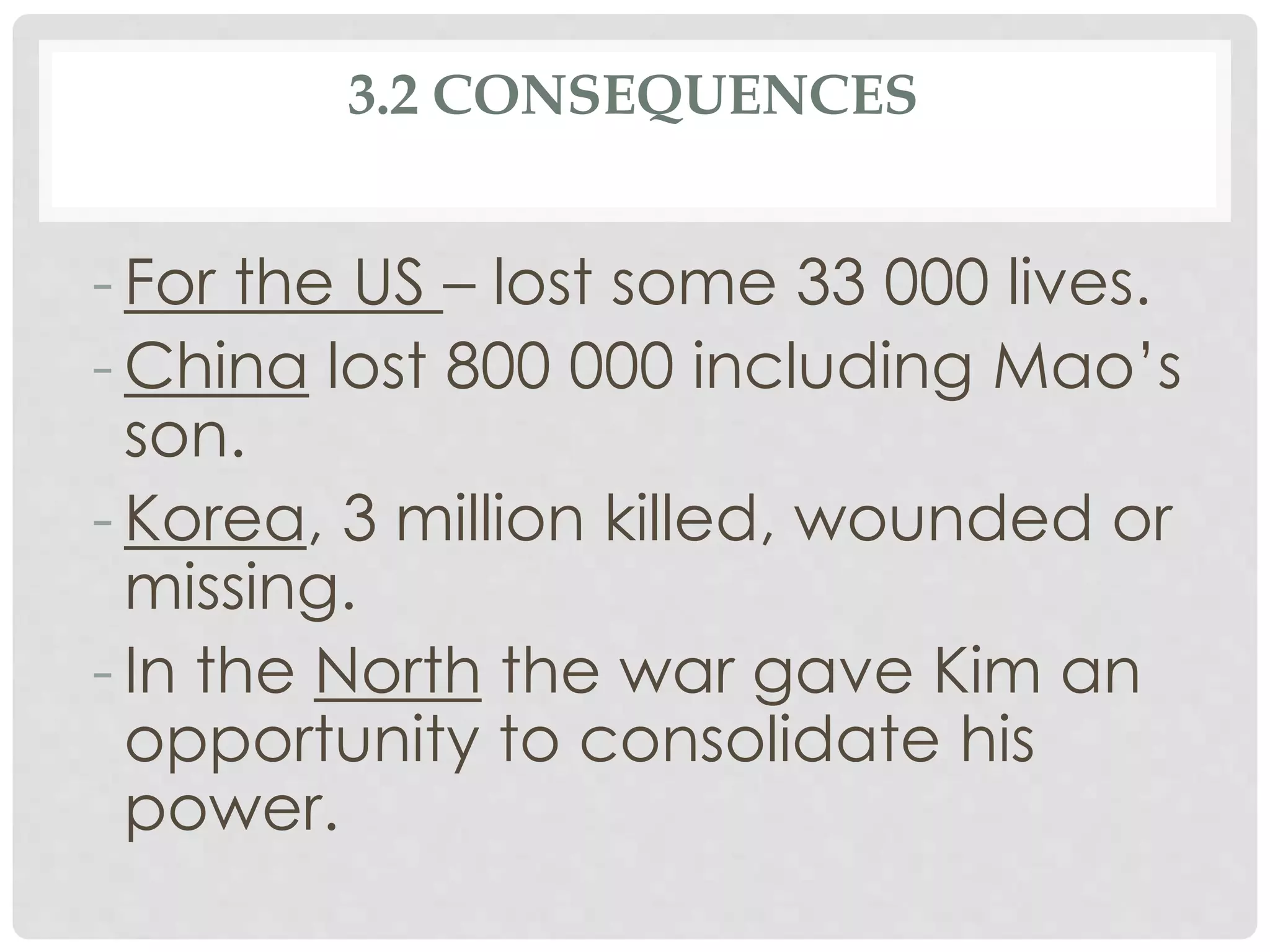 3.2 CONSEQUENCES
- For the US – lost some 33 000 lives.
- China lost 800 000 including Mao’s
son.
- Korea, 3 million killed, wounded or
missing.
- In the North the war gave Kim an
opportunity to consolidate his
power.
 