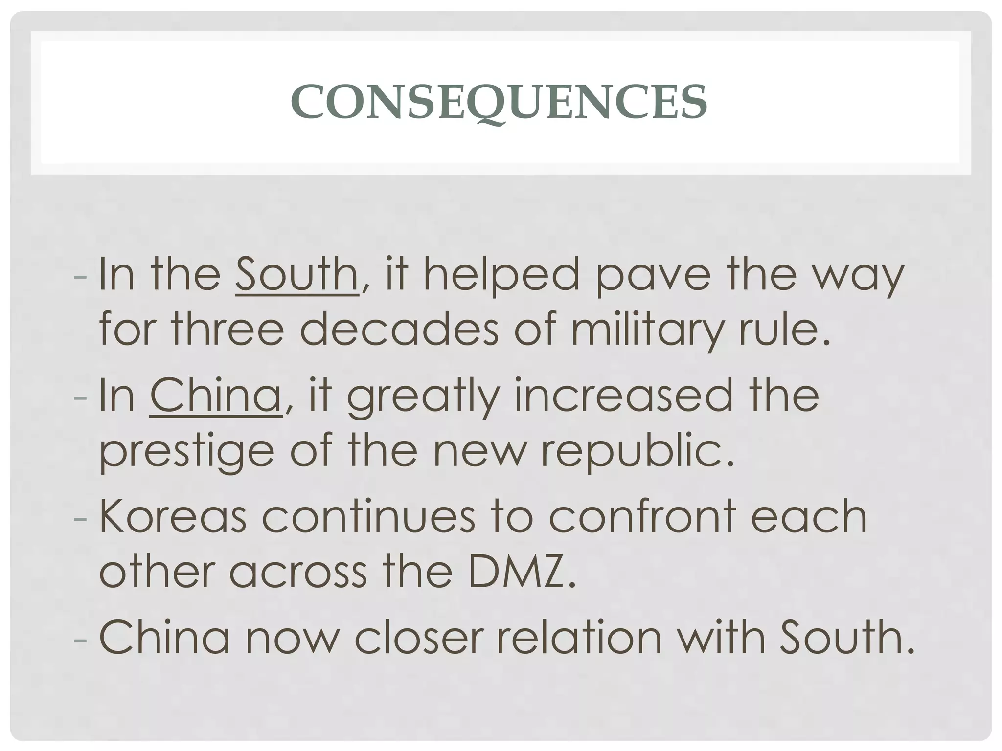 CONSEQUENCES
- In the South, it helped pave the way
for three decades of military rule.
- In China, it greatly increased the
prestige of the new republic.
- Koreas continues to confront each
other across the DMZ.
- China now closer relation with South.
 