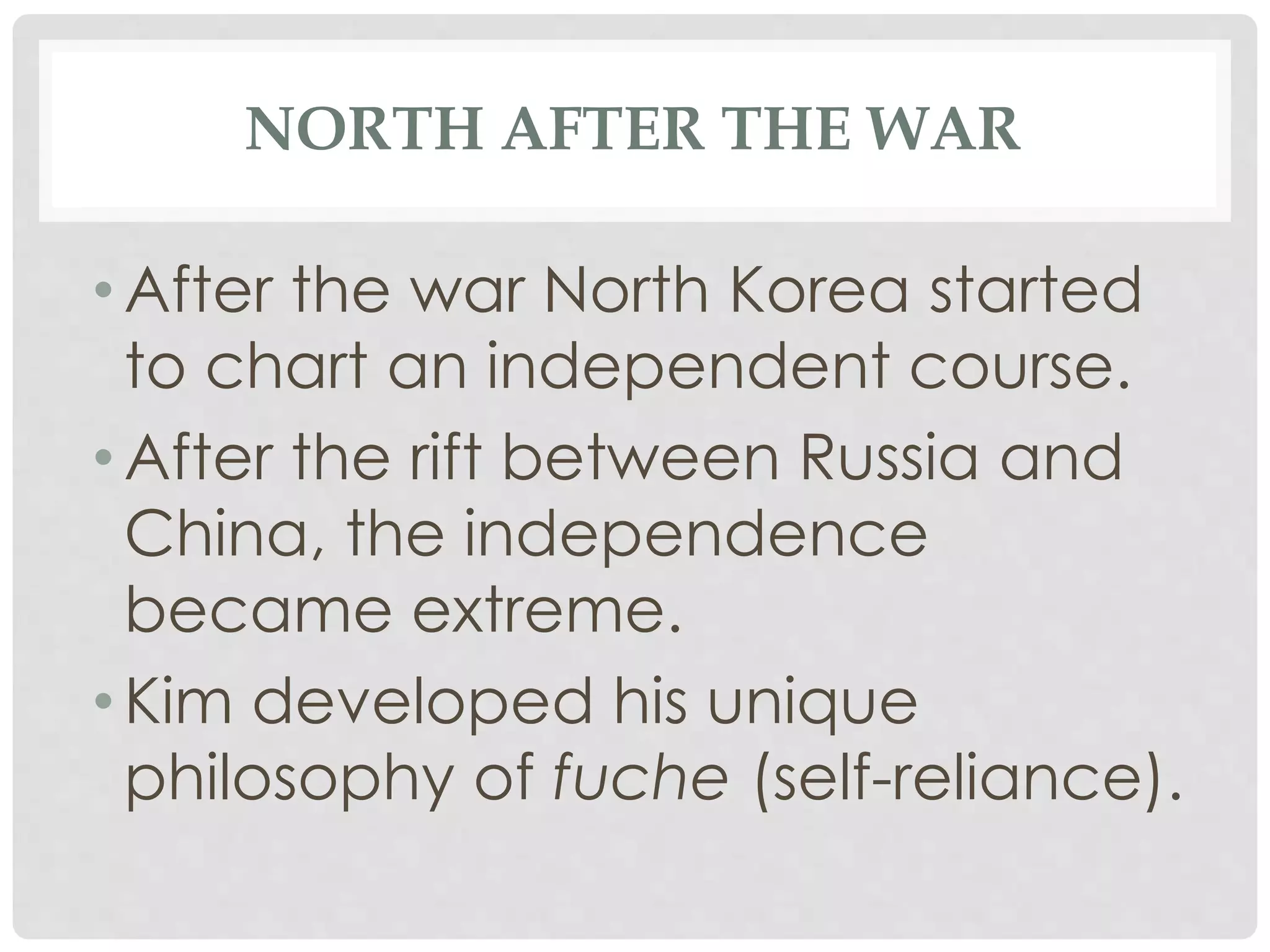 NORTH AFTER THE WAR
• After the war North Korea started
to chart an independent course.
• After the rift between Russia and
China, the independence
became extreme.
• Kim developed his unique
philosophy of fuche (self-reliance).
 