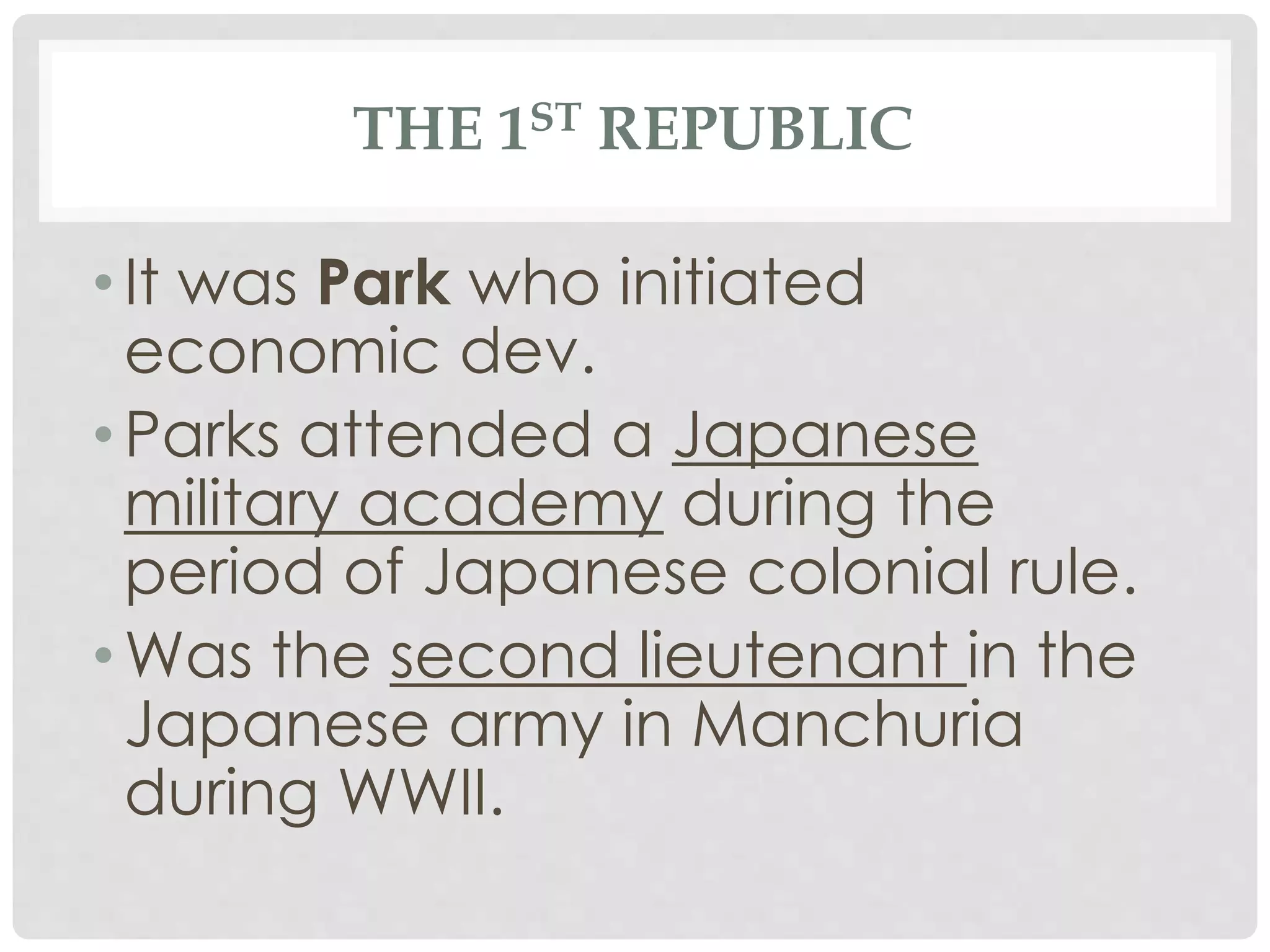 THE 1ST REPUBLIC
• It was Park who initiated
economic dev.
• Parks attended a Japanese
military academy during the
period of Japanese colonial rule.
• Was the second lieutenant in the
Japanese army in Manchuria
during WWII.
 