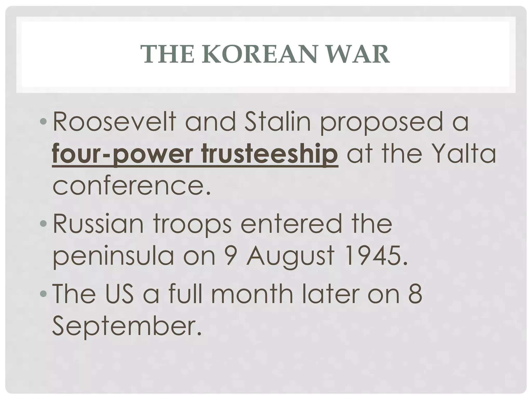 THE KOREAN WAR
• Roosevelt and Stalin proposed a
four-power trusteeship at the Yalta
conference.
• Russian troops entered the
peninsula on 9 August 1945.
• The US a full month later on 8
September.
 