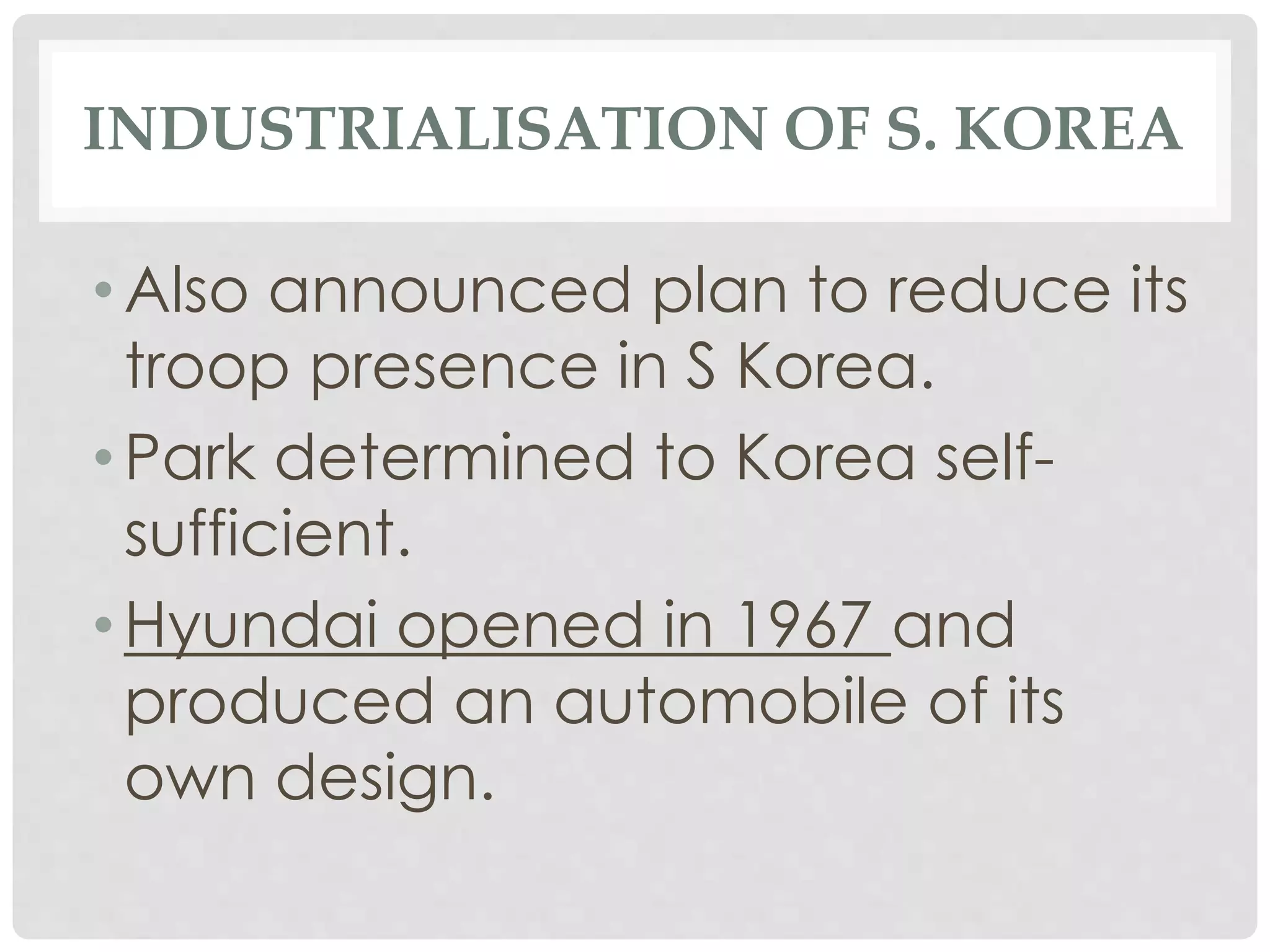 INDUSTRIALISATION OF S. KOREA
• Also announced plan to reduce its
troop presence in S Korea.
• Park determined to Korea self-
sufficient.
• Hyundai opened in 1967 and
produced an automobile of its
own design.
 
