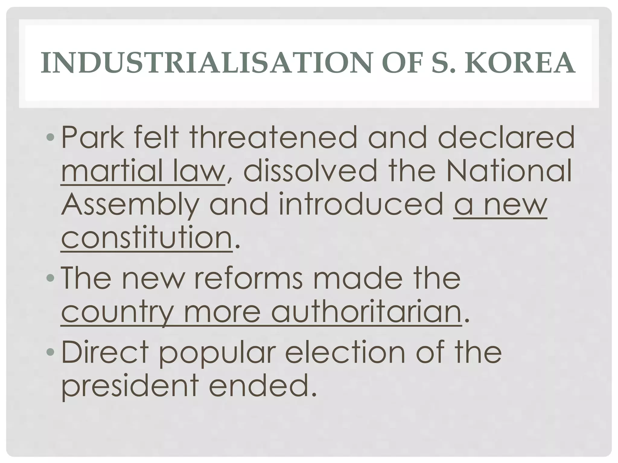 INDUSTRIALISATION OF S. KOREA
• Park felt threatened and declared
martial law, dissolved the National
Assembly and introduced a new
constitution.
• The new reforms made the
country more authoritarian.
• Direct popular election of the
president ended.
 