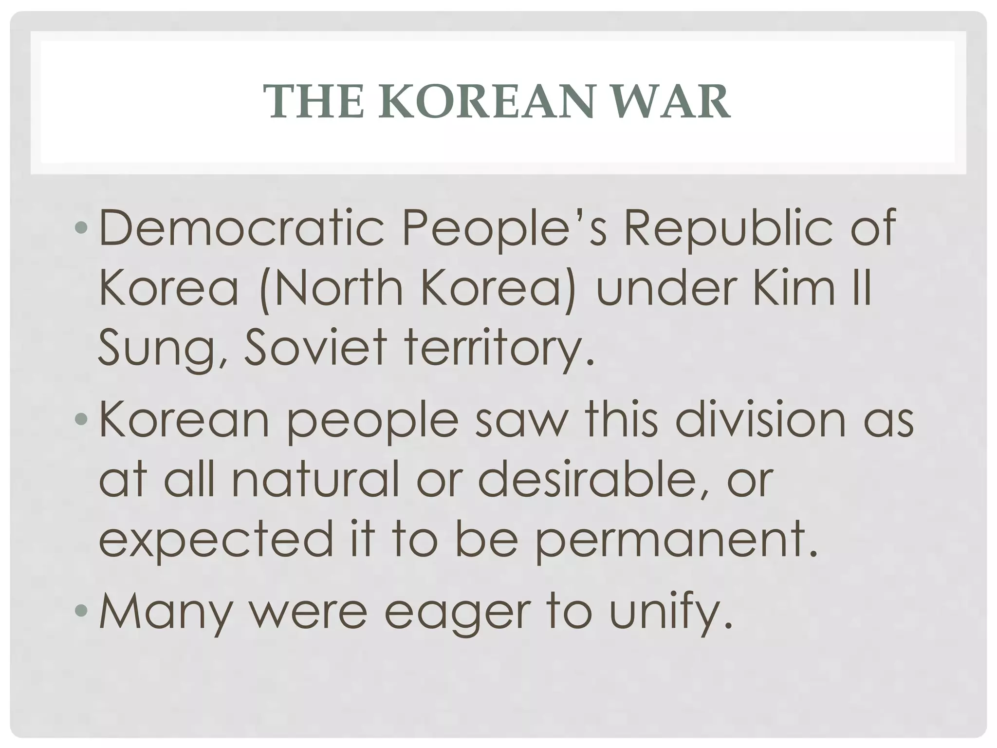 THE KOREAN WAR
• Democratic People’s Republic of
Korea (North Korea) under Kim II
Sung, Soviet territory.
• Korean people saw this division as
at all natural or desirable, or
expected it to be permanent.
• Many were eager to unify.
 