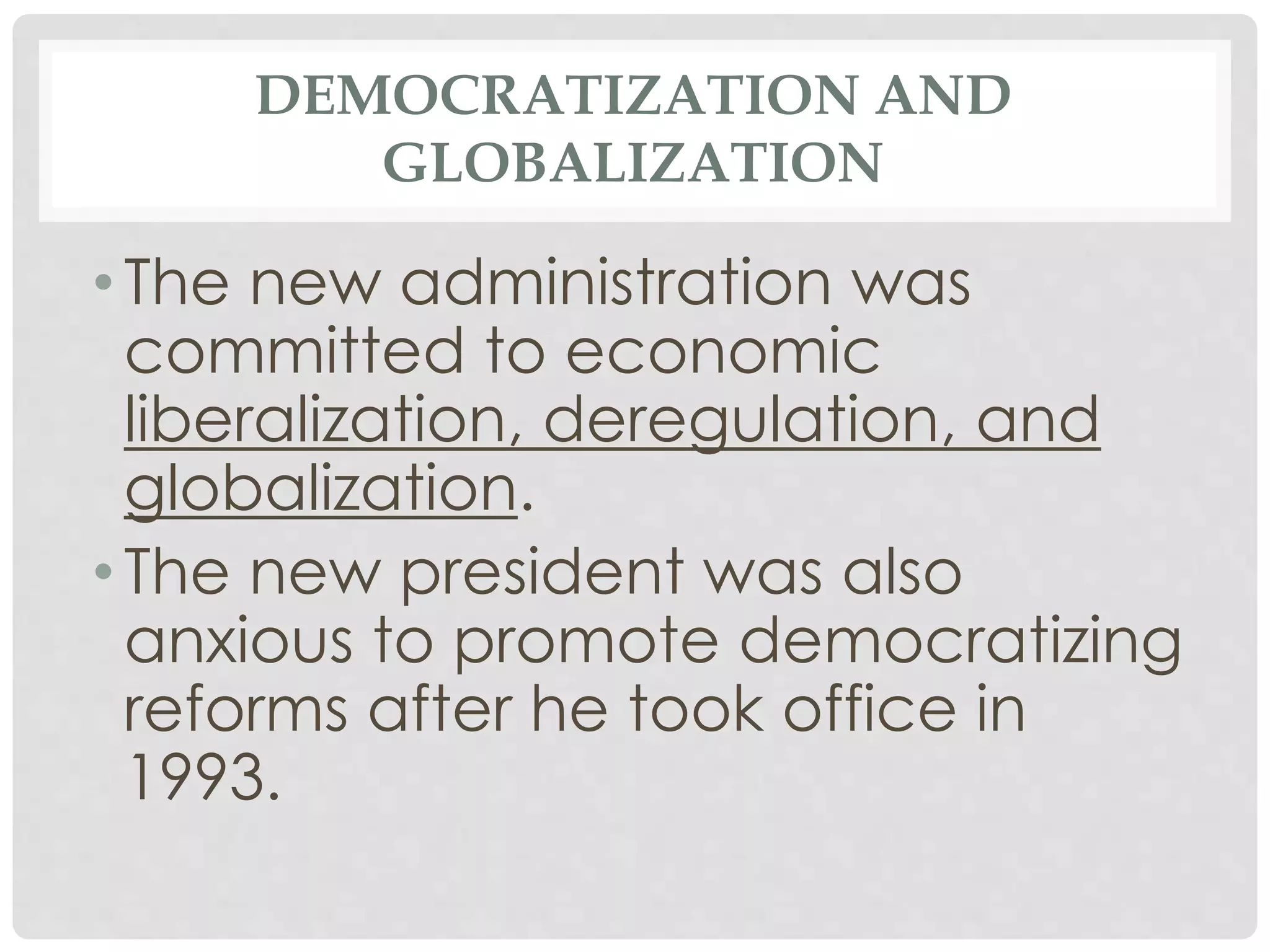 DEMOCRATIZATION AND
GLOBALIZATION
• The new administration was
committed to economic
liberalization, deregulation, and
globalization.
• The new president was also
anxious to promote democratizing
reforms after he took office in
1993.
 