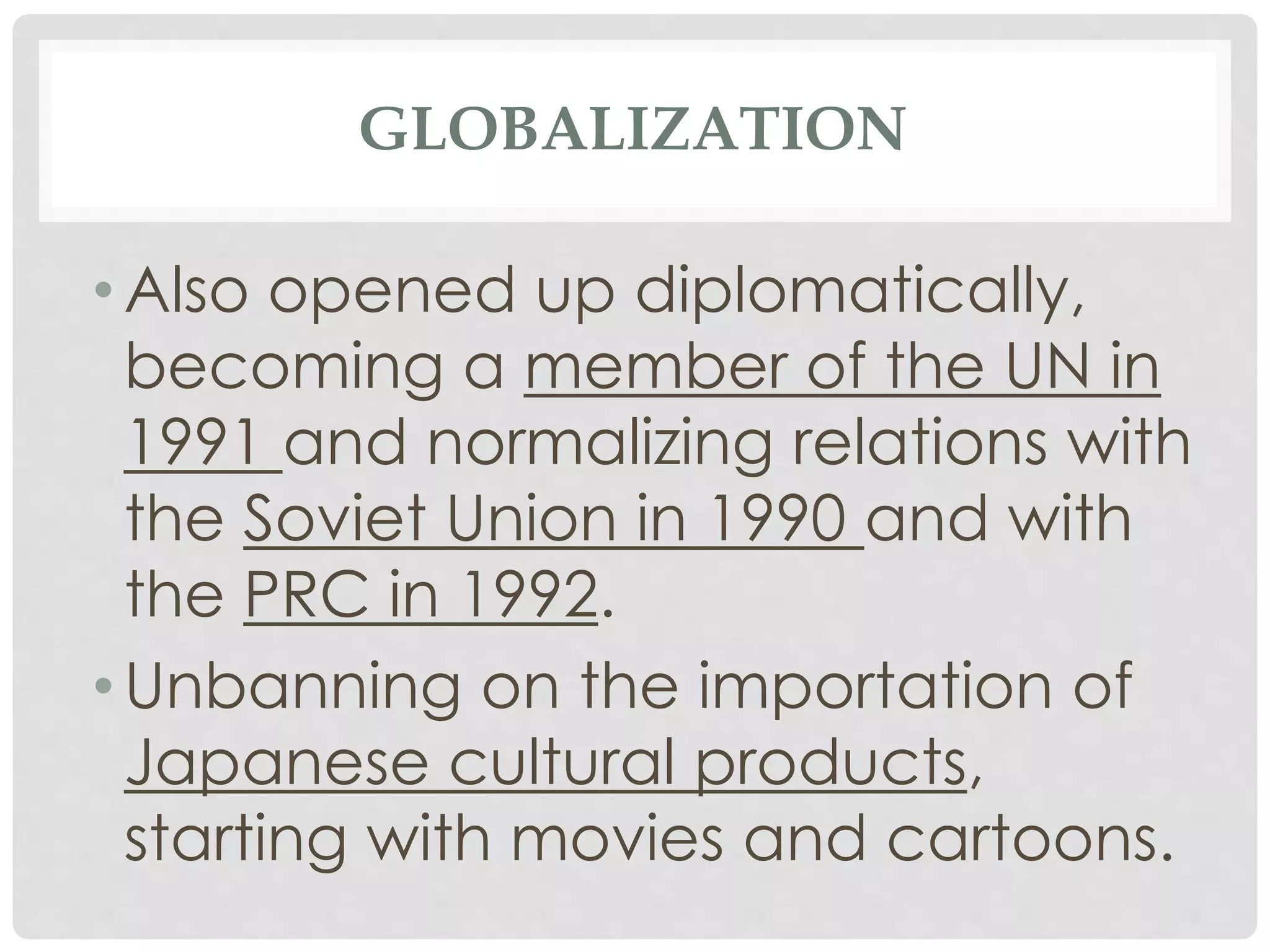 GLOBALIZATION
• Also opened up diplomatically,
becoming a member of the UN in
1991 and normalizing relations with
the Soviet Union in 1990 and with
the PRC in 1992.
• Unbanning on the importation of
Japanese cultural products,
starting with movies and cartoons.
 
