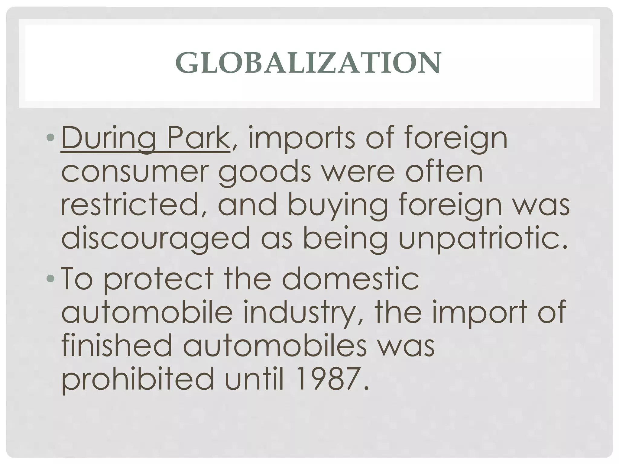 GLOBALIZATION
• During Park, imports of foreign
consumer goods were often
restricted, and buying foreign was
discouraged as being unpatriotic.
• To protect the domestic
automobile industry, the import of
finished automobiles was
prohibited until 1987.
 