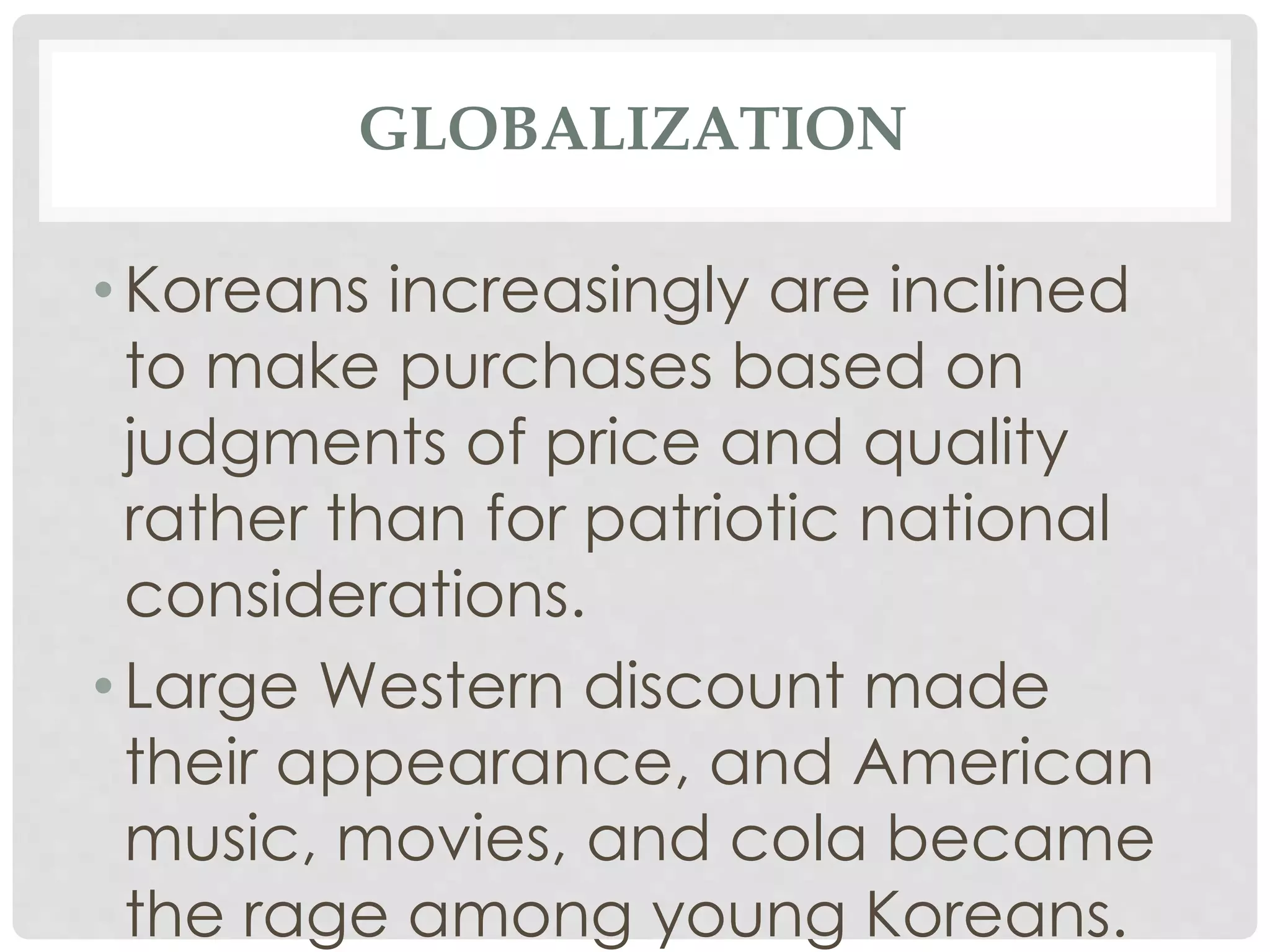 GLOBALIZATION
• Koreans increasingly are inclined
to make purchases based on
judgments of price and quality
rather than for patriotic national
considerations.
• Large Western discount made
their appearance, and American
music, movies, and cola became
the rage among young Koreans.
 