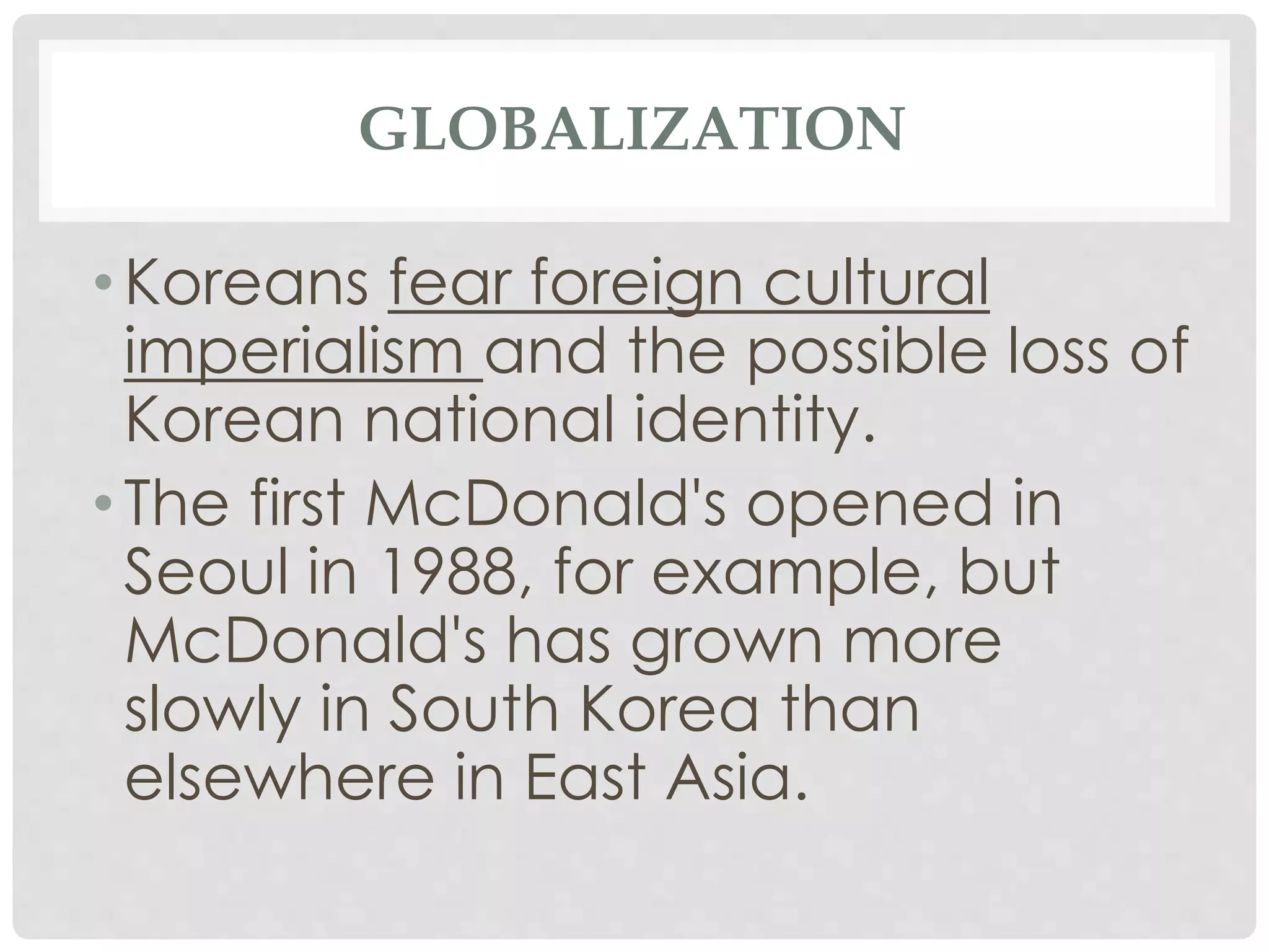 GLOBALIZATION
• Koreans fear foreign cultural
imperialism and the possible loss of
Korean national identity.
• The first McDonald's opened in
Seoul in 1988, for example, but
McDonald's has grown more
slowly in South Korea than
elsewhere in East Asia.
 