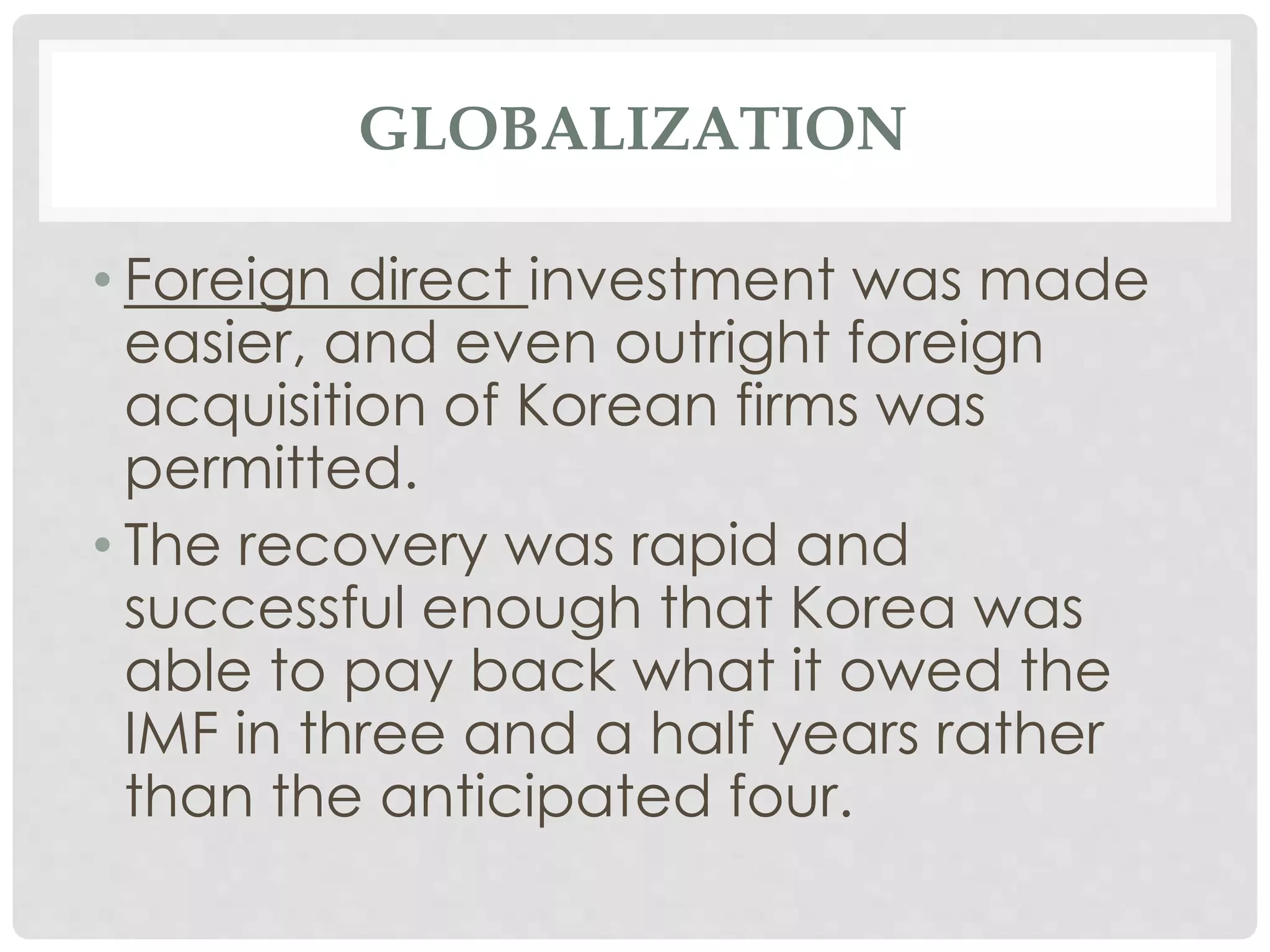 GLOBALIZATION
• Foreign direct investment was made
easier, and even outright foreign
acquisition of Korean firms was
permitted.
• The recovery was rapid and
successful enough that Korea was
able to pay back what it owed the
IMF in three and a half years rather
than the anticipated four.
 