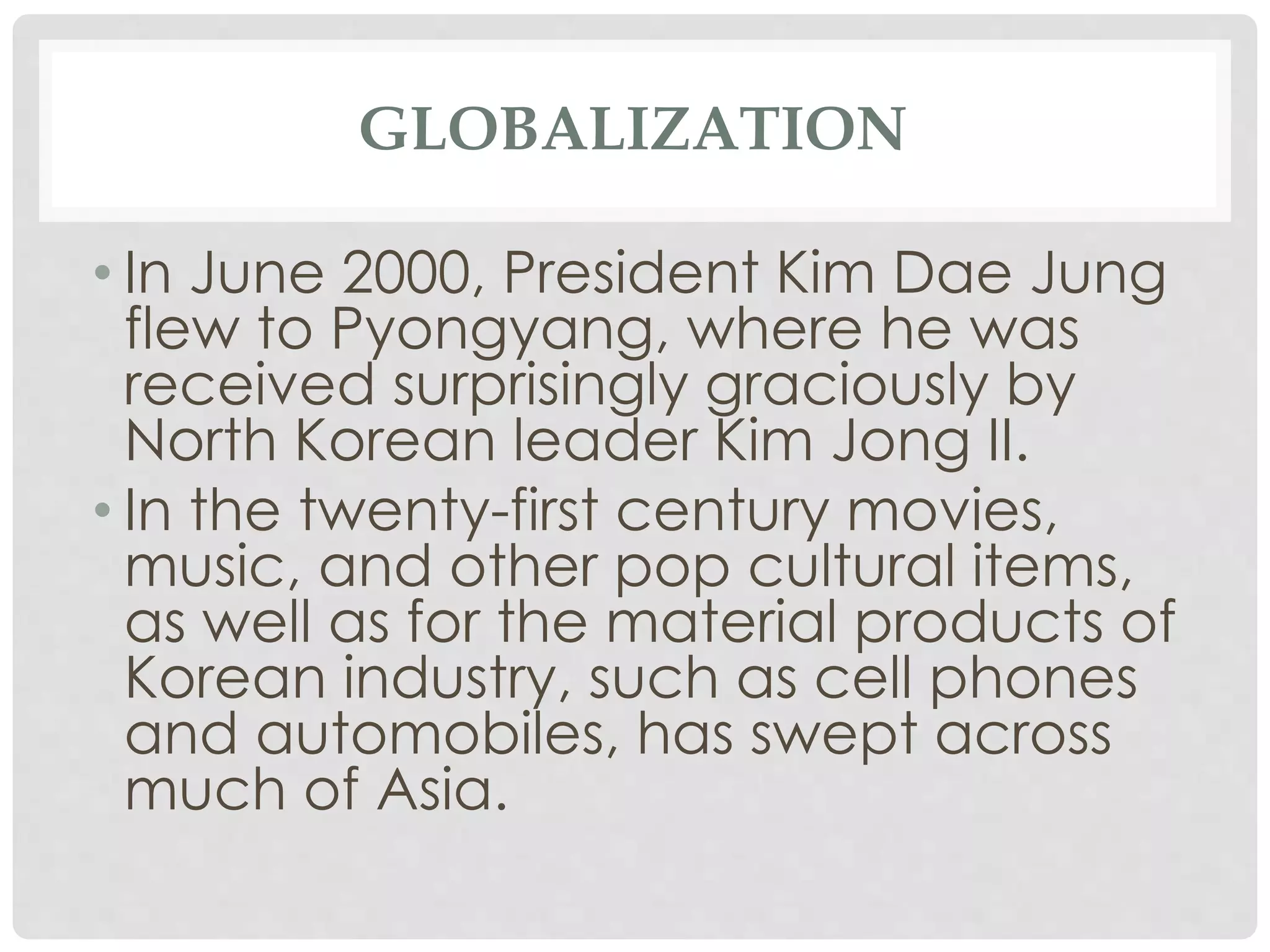GLOBALIZATION
• In June 2000, President Kim Dae Jung
flew to Pyongyang, where he was
received surprisingly graciously by
North Korean leader Kim Jong II.
• In the twenty-first century movies,
music, and other pop cultural items,
as well as for the material products of
Korean industry, such as cell phones
and automobiles, has swept across
much of Asia.
 