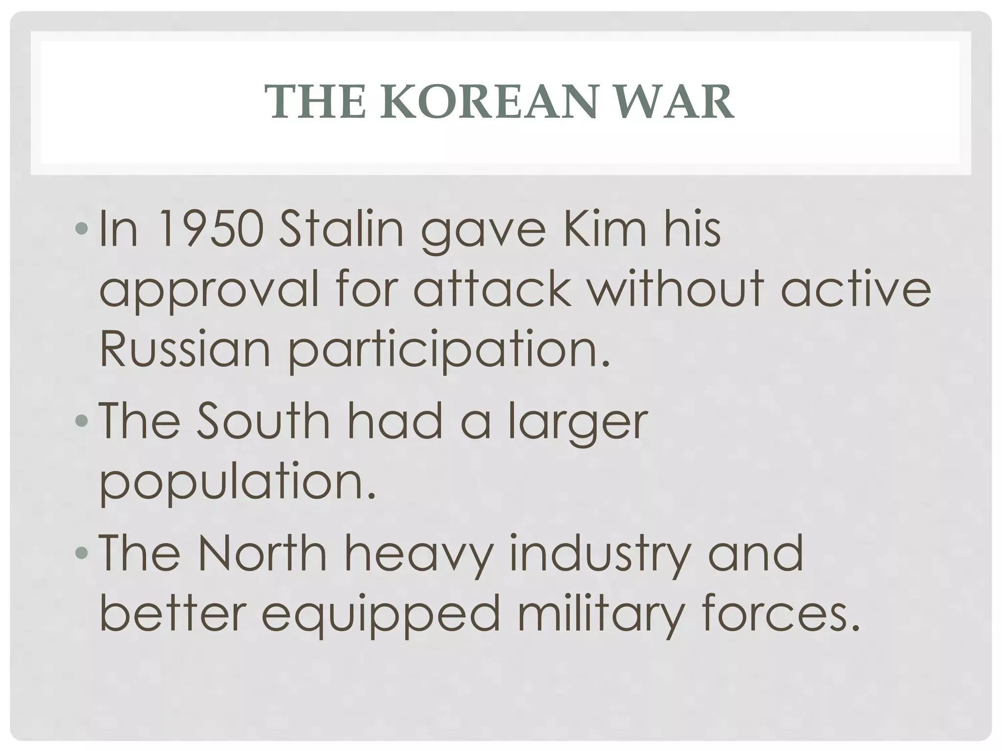 THE KOREAN WAR
• In 1950 Stalin gave Kim his
approval for attack without active
Russian participation.
• The South had a larger
population.
• The North heavy industry and
better equipped military forces.
 