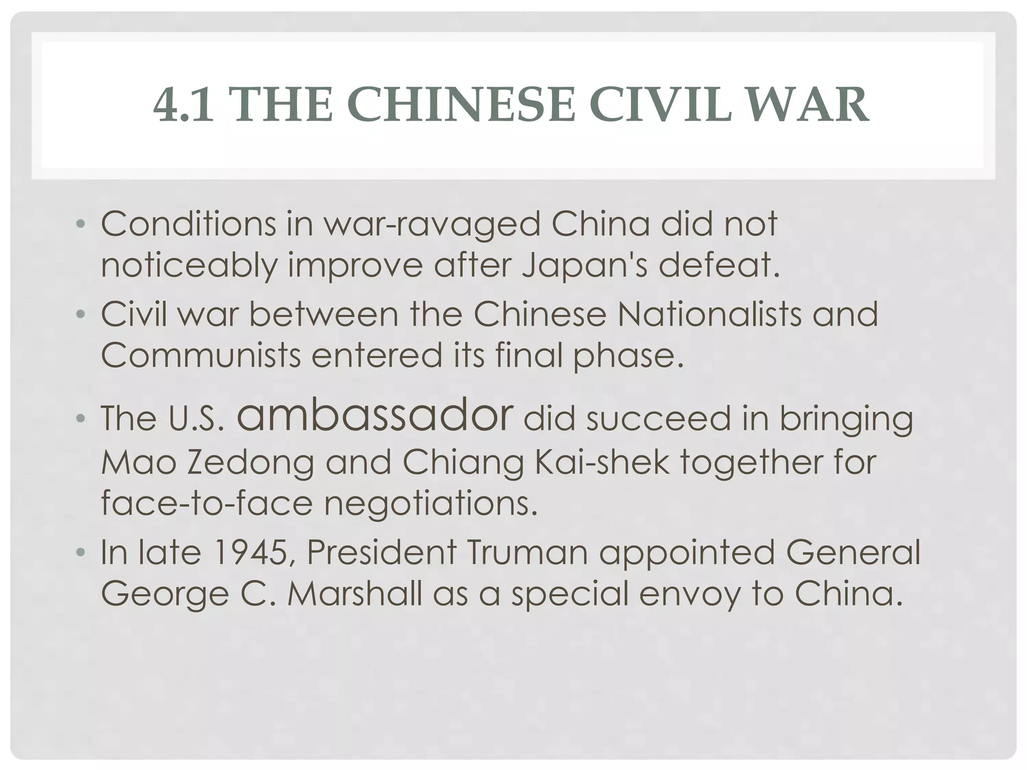 4.1 THE CHINESE CIVIL WAR
• Conditions in war-ravaged China did not
noticeably improve after Japan's defeat.
• Civil war between the Chinese Nationalists and
Communists entered its final phase.
• The U.S. ambassador did succeed in bringing
Mao Zedong and Chiang Kai-shek together for
face-to-face negotiations.
• In late 1945, President Truman appointed General
George C. Marshall as a special envoy to China.
 