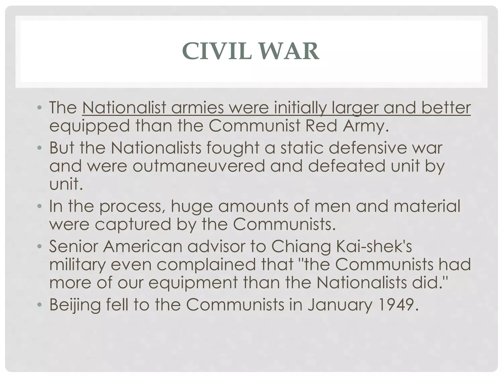 CIVIL WAR
• The Nationalist armies were initially larger and better
equipped than the Communist Red Army.
• But the Nationalists fought a static defensive war
and were outmaneuvered and defeated unit by
unit.
• In the process, huge amounts of men and material
were captured by the Communists.
• Senior American advisor to Chiang Kai-shek's
military even complained that "the Communists had
more of our equipment than the Nationalists did."
• Beijing fell to the Communists in January 1949.
 
