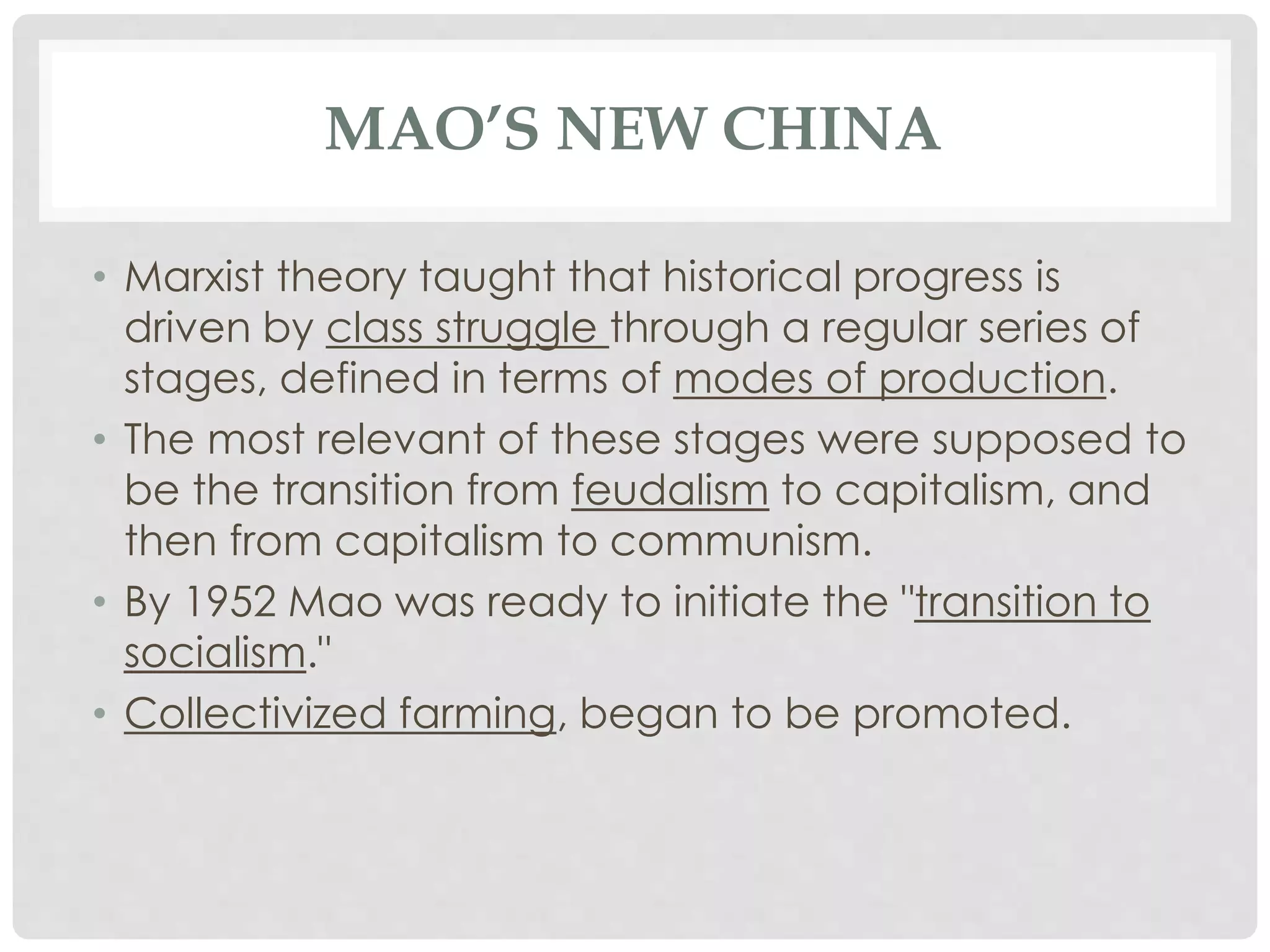 MAO’S NEW CHINA
• Marxist theory taught that historical progress is
driven by class struggle through a regular series of
stages, defined in terms of modes of production.
• The most relevant of these stages were supposed to
be the transition from feudalism to capitalism, and
then from capitalism to communism.
• By 1952 Mao was ready to initiate the "transition to
socialism."
• Collectivized farming, began to be promoted.
 