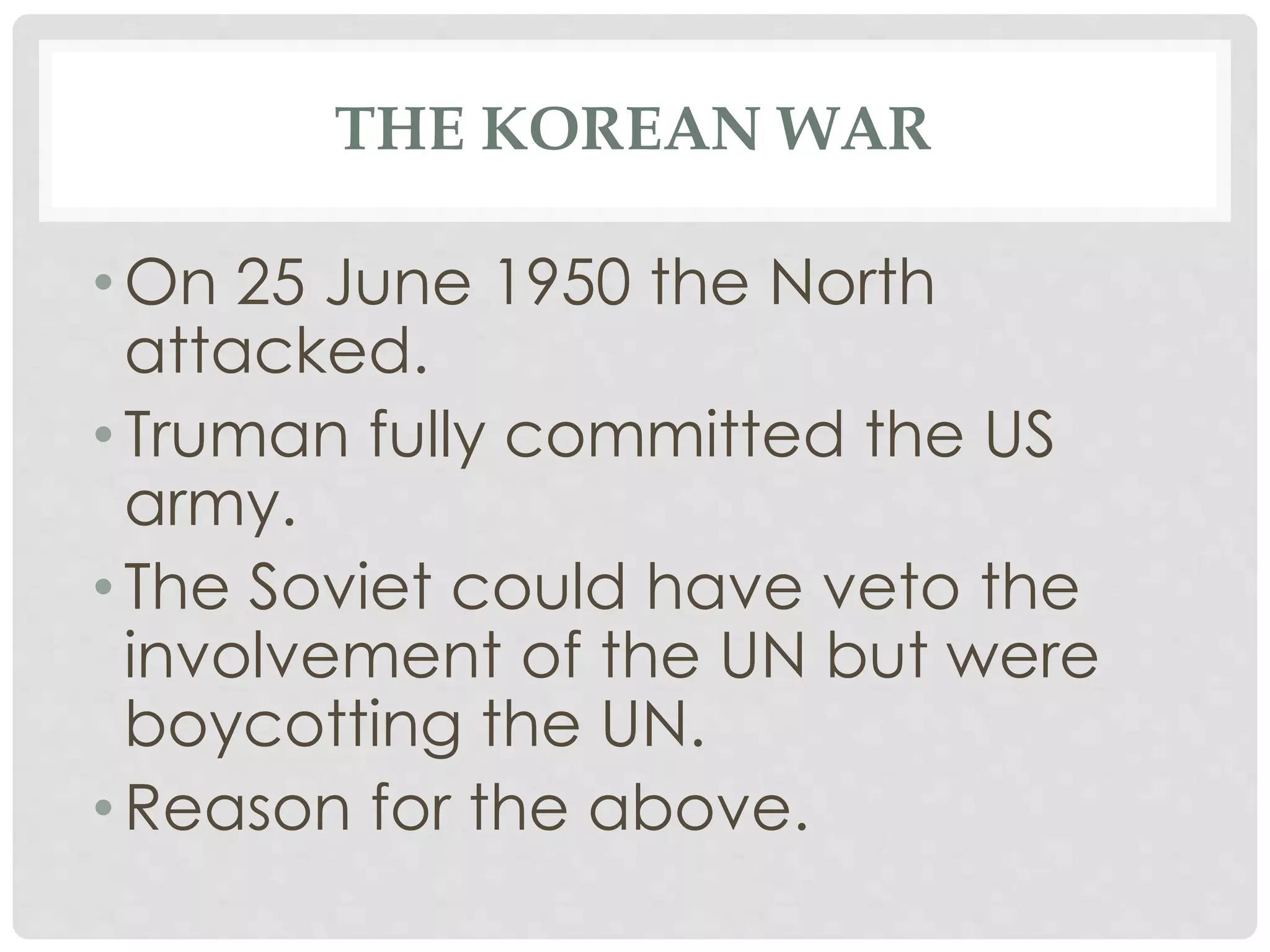 THE KOREAN WAR
• On 25 June 1950 the North
attacked.
• Truman fully committed the US
army.
• The Soviet could have veto the
involvement of the UN but were
boycotting the UN.
• Reason for the above.
 