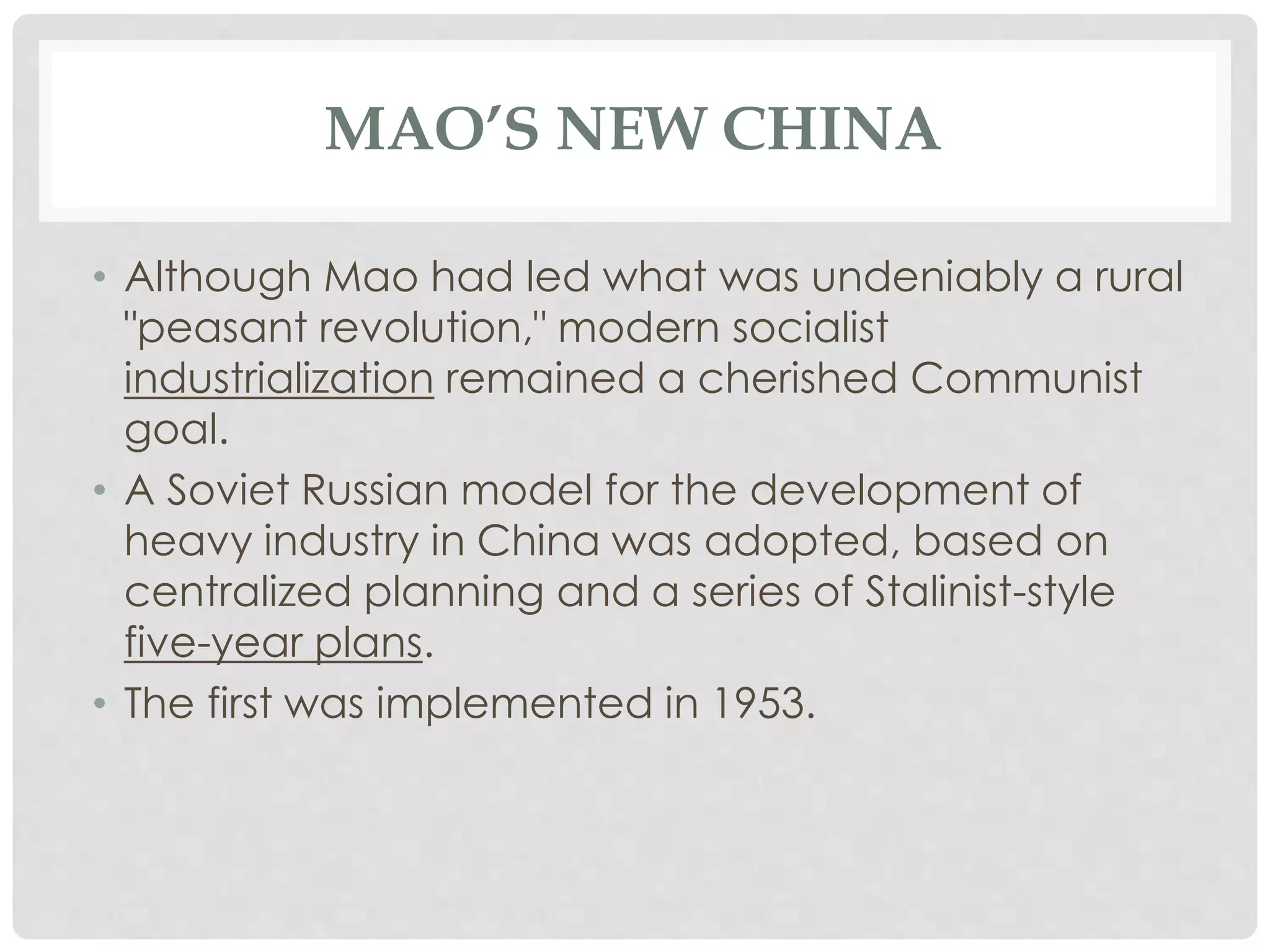MAO’S NEW CHINA
• Although Mao had led what was undeniably a rural
"peasant revolution," modern socialist
industrialization remained a cherished Communist
goal.
• A Soviet Russian model for the development of
heavy industry in China was adopted, based on
centralized planning and a series of Stalinist-style
five-year plans.
• The first was implemented in 1953.
 