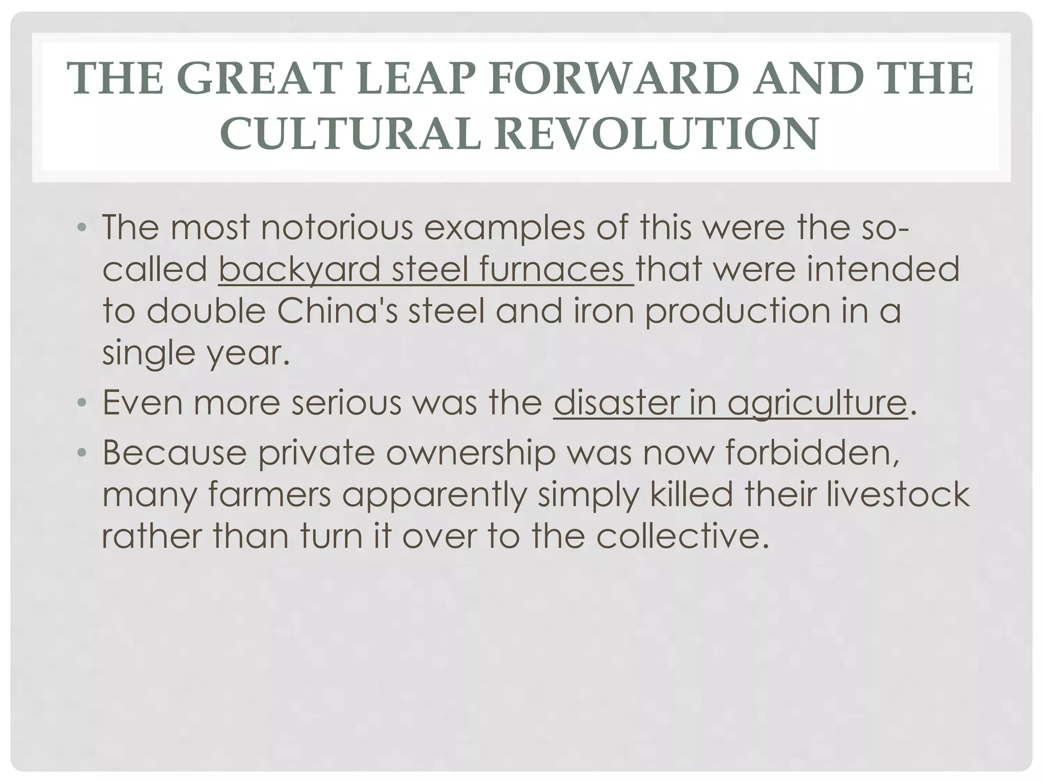 THE GREAT LEAP FORWARD AND THE
CULTURAL REVOLUTION
• The most notorious examples of this were the so-
called backyard steel furnaces that were intended
to double China's steel and iron production in a
single year.
• Even more serious was the disaster in agriculture.
• Because private ownership was now forbidden,
many farmers apparently simply killed their livestock
rather than turn it over to the collective.
 