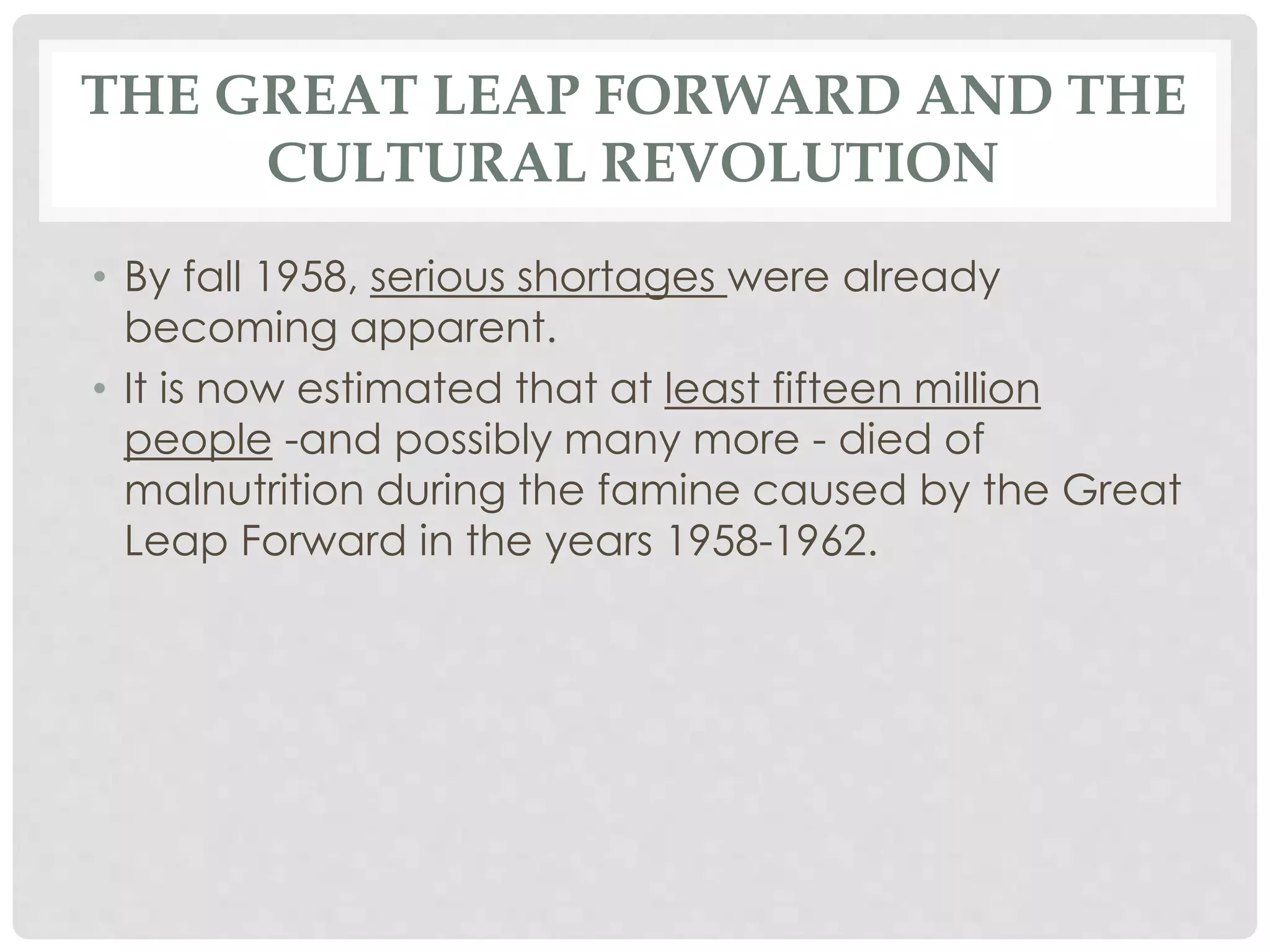 THE GREAT LEAP FORWARD AND THE
CULTURAL REVOLUTION
• By fall 1958, serious shortages were already
becoming apparent.
• It is now estimated that at least fifteen million
people -and possibly many more - died of
malnutrition during the famine caused by the Great
Leap Forward in the years 1958-1962.
 