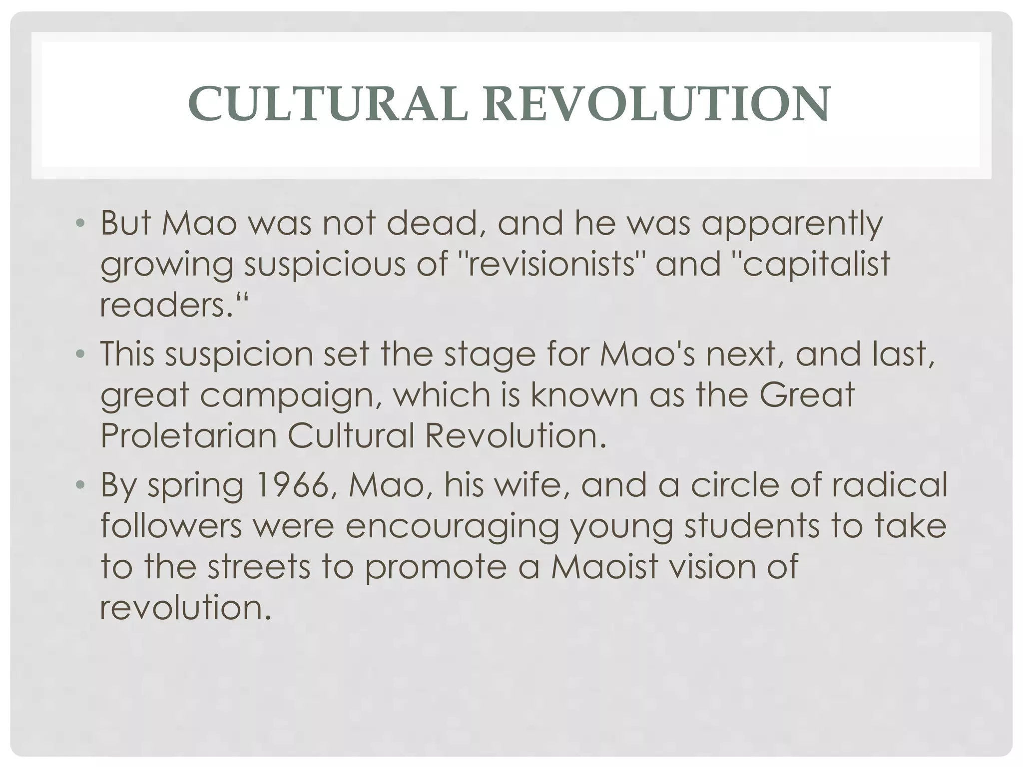 CULTURAL REVOLUTION
• But Mao was not dead, and he was apparently
growing suspicious of "revisionists" and "capitalist
readers.“
• This suspicion set the stage for Mao's next, and last,
great campaign, which is known as the Great
Proletarian Cultural Revolution.
• By spring 1966, Mao, his wife, and a circle of radical
followers were encouraging young students to take
to the streets to promote a Maoist vision of
revolution.
 