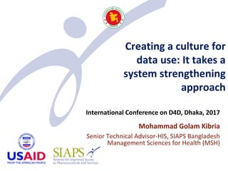 Creating a culture for
data use: It takes a
system strengthening
approach
International Conference on D4D, Dhaka, 2017
Mohammad Golam Kibria
Senior Technical Advisor-HIS, SIAPS Bangladesh
Management Sciences for Health (MSH)
 