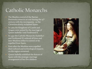    The Muslim control of the Iberian
    Peninsula comes to an end during the 15th
    century with the reconquesta, as the
    Christians slowly reclaimed Spain.
   In 1469 the Kingdoms of Castile and
    Aragon were united by the marriage of
    Queen Isabella I and Ferdinand II.
   In 1492 the Catholic Monarchs (Isabella I
    and Ferdinand II) ordered all Jews and
    later Muslims either to convert or be
    expelled from Spain.
   Even after the Muslims were expelled
    their cultural and technological impacts
    on the region remained.
   Queen Isabella solidified the feature of
    Spain with the strategic marriage
    arrangement of her five children.
 