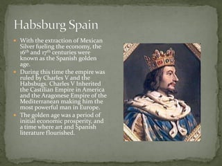  With the extraction of Mexican
  Silver fueling the economy, the
  16th and 17th centuries were
  known as the Spanish golden
  age.
 During this time the empire was
  ruled by Charles V and the
  Habsbugs. Charles V Inherited
  the Castilian Empire in America
  and the Aragonese Empire of the
  Mediterranean making him the
  most powerful man in Europe.
 The golden age was a period of
  initial economic prosperity, and
  a time where art and Spanish
  literature flourished.
 