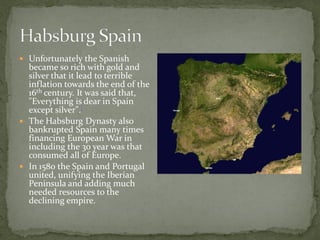  Unfortunately the Spanish
  became so rich with gold and
  silver that it lead to terrible
  inflation towards the end of the
  16th century. It was said that,
  "Everything is dear in Spain
  except silver".[
 The Habsburg Dynasty also
  bankrupted Spain many times
  financing European War in
  including the 30 year was that
  consumed all of Europe.
 In 1580 the Spain and Portugal
  united, unifying the Iberian
  Peninsula and adding much
  needed resources to the
  declining empire.
 
