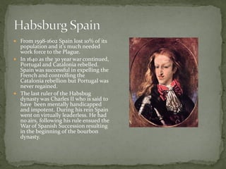  From 1598-1602 Spain lost 10% of its
  population and it’s much needed
  work force to the Plague.
 In 1640 as the 30 year war continued,
  Portugal and Catalonia rebelled.
  Spain was successful in expelling the
  French and controlling the
  Catalonia rebellion but Portugal was
  never regained.
 The last ruler of the Habsbug
  dynasty was Charles II who is said to
  have been mentally handicapped
  and impotent. During his rein Spain
  went on virtually leaderless. He had
  no airs, following his rule ensued the
  War of Spanish Succession resulting
  in the beginning of the bourbon
  dynasty.
 